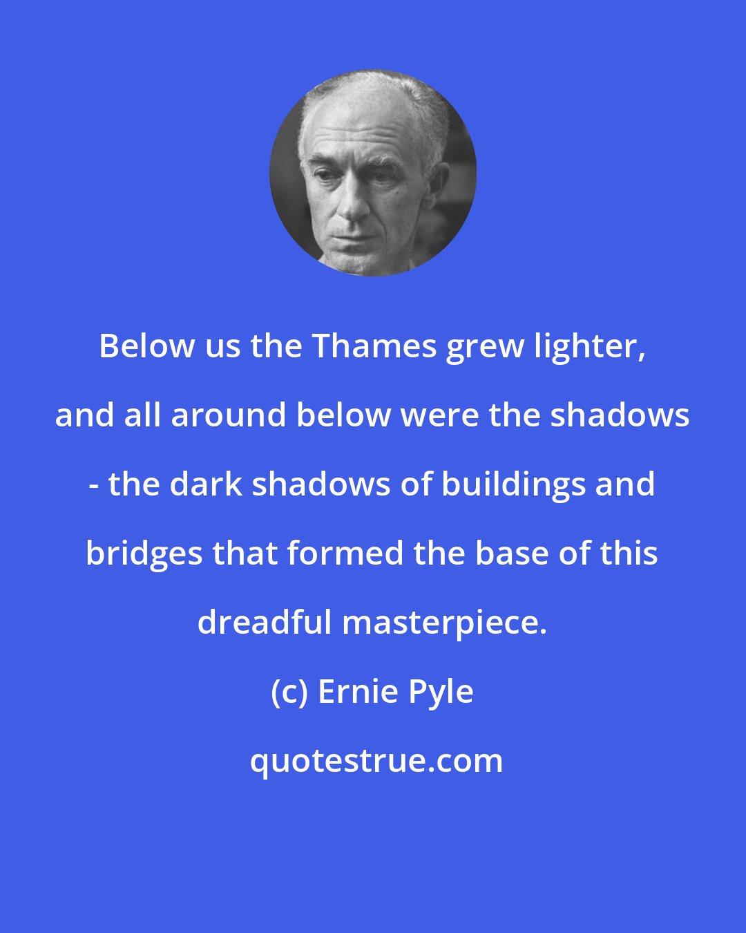 Ernie Pyle: Below us the Thames grew lighter, and all around below were the shadows - the dark shadows of buildings and bridges that formed the base of this dreadful masterpiece.