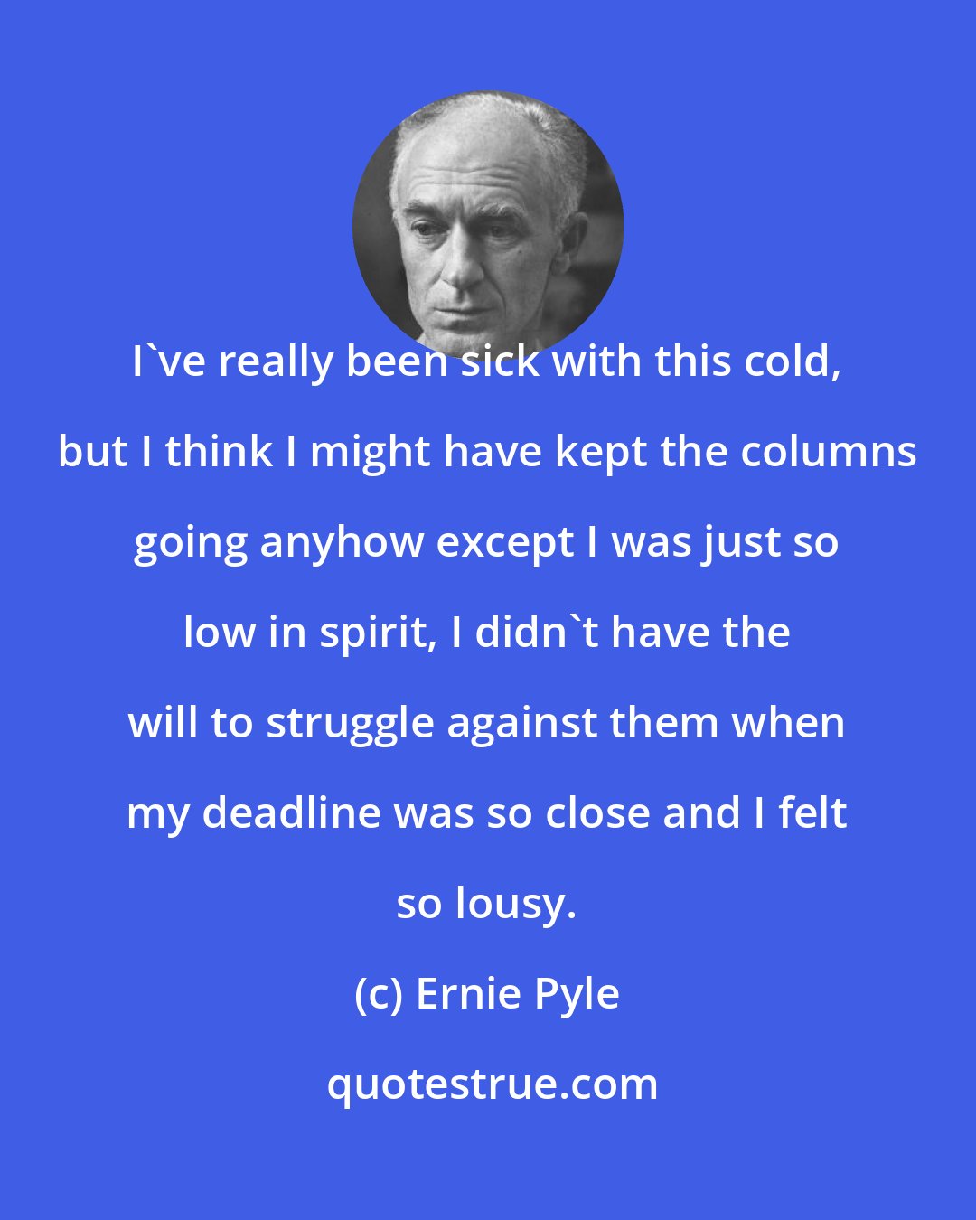 Ernie Pyle: I've really been sick with this cold, but I think I might have kept the columns going anyhow except I was just so low in spirit, I didn't have the will to struggle against them when my deadline was so close and I felt so lousy.