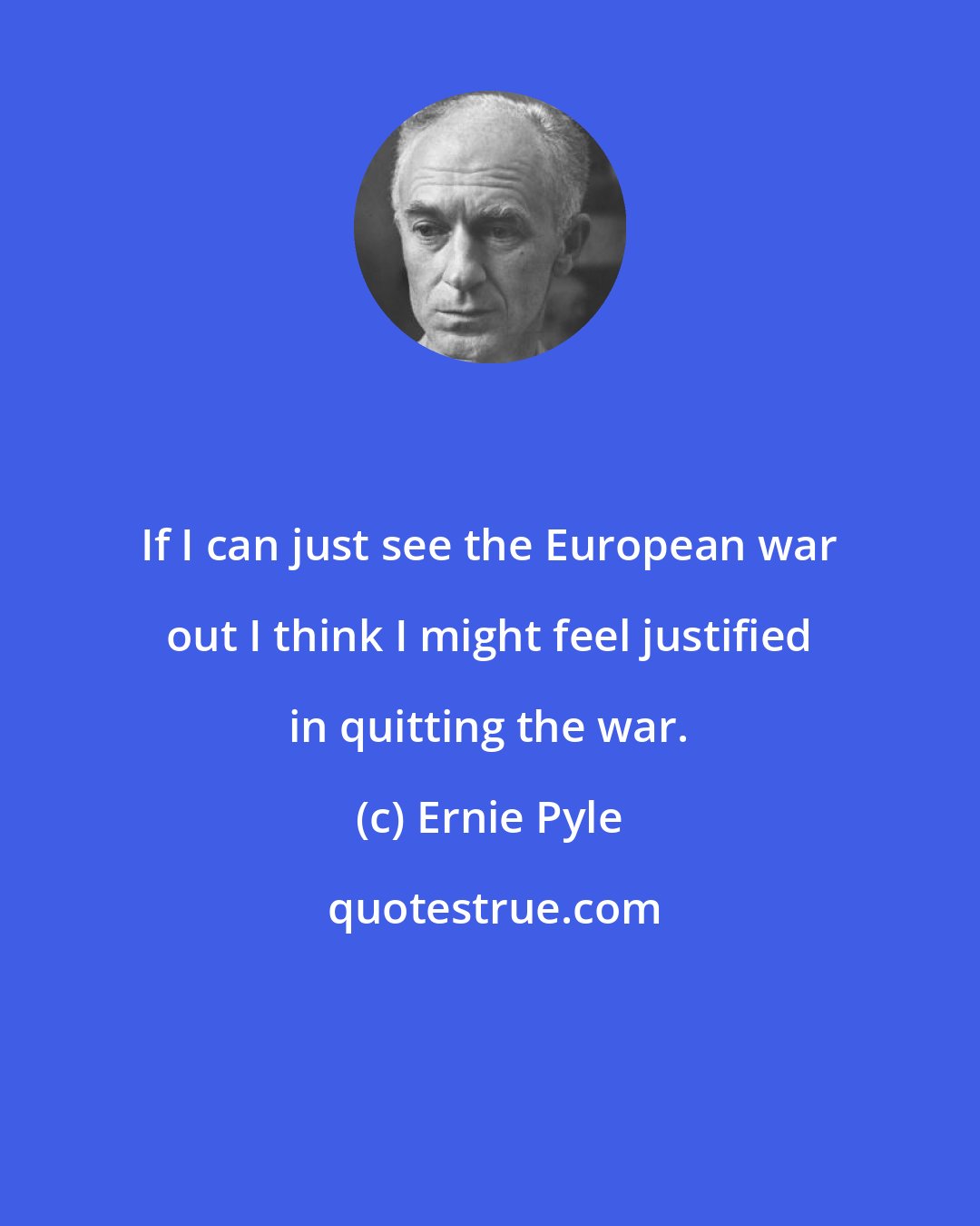 Ernie Pyle: If I can just see the European war out I think I might feel justified in quitting the war.