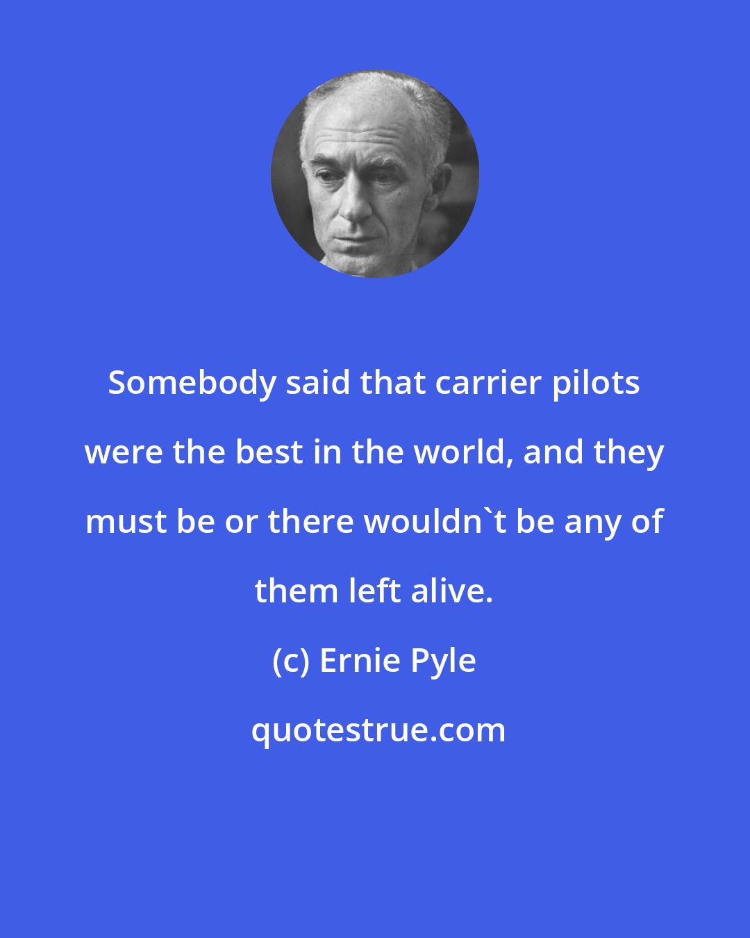 Ernie Pyle: Somebody said that carrier pilots were the best in the world, and they must be or there wouldn't be any of them left alive.