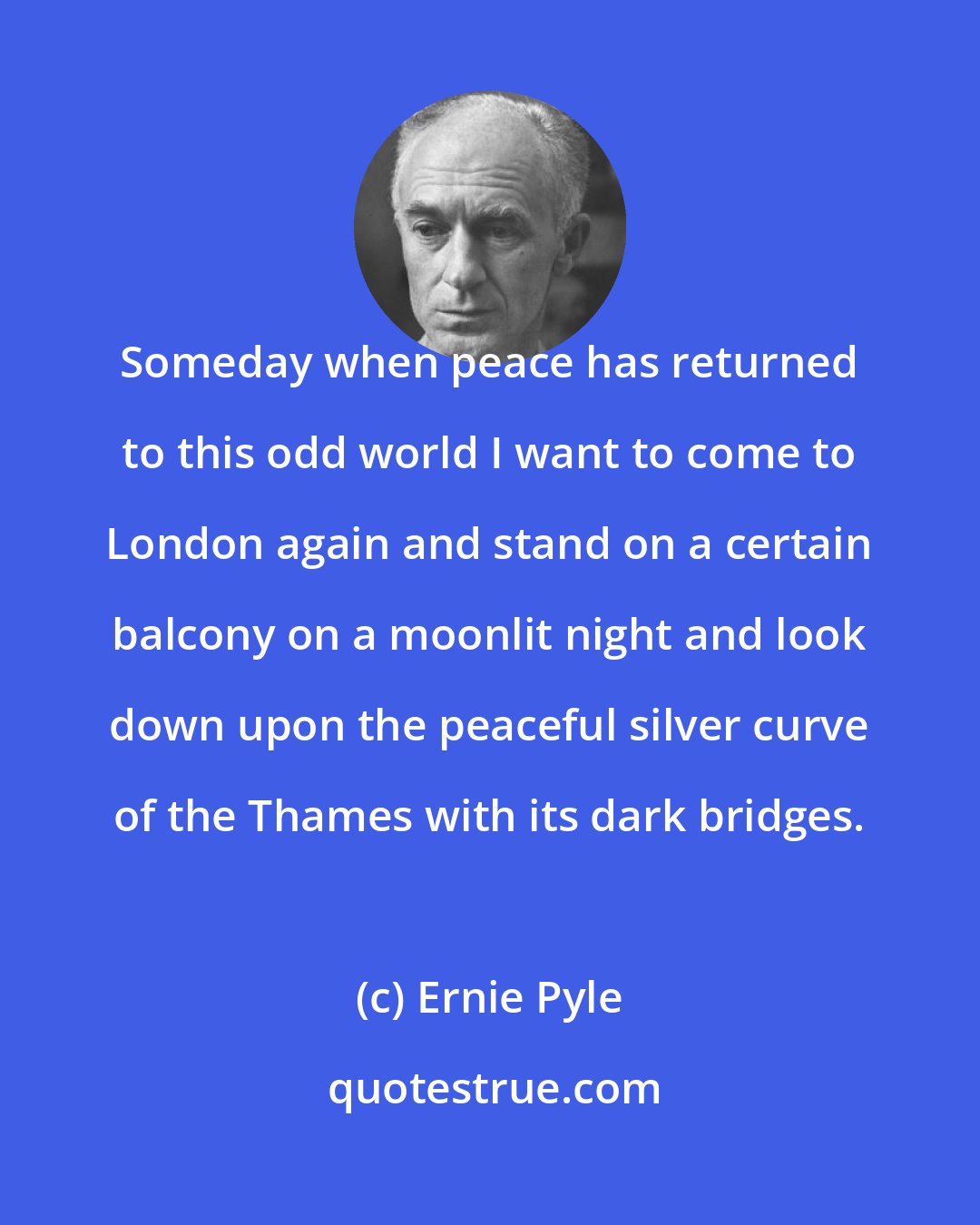 Ernie Pyle: Someday when peace has returned to this odd world I want to come to London again and stand on a certain balcony on a moonlit night and look down upon the peaceful silver curve of the Thames with its dark bridges.