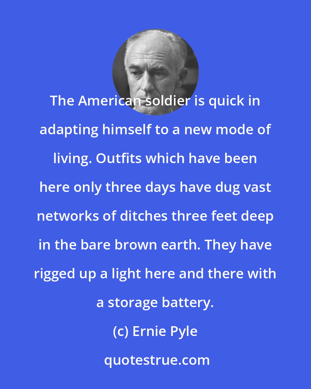 Ernie Pyle: The American soldier is quick in adapting himself to a new mode of living. Outfits which have been here only three days have dug vast networks of ditches three feet deep in the bare brown earth. They have rigged up a light here and there with a storage battery.