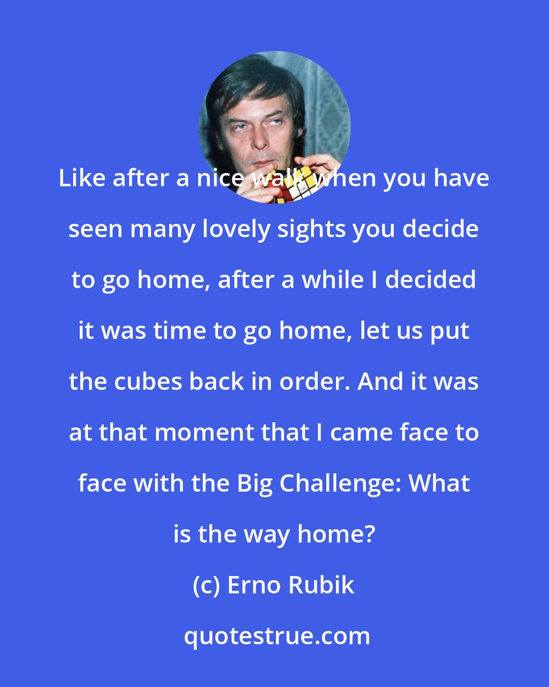 Erno Rubik: Like after a nice walk when you have seen many lovely sights you decide to go home, after a while I decided it was time to go home, let us put the cubes back in order. And it was at that moment that I came face to face with the Big Challenge: What is the way home?