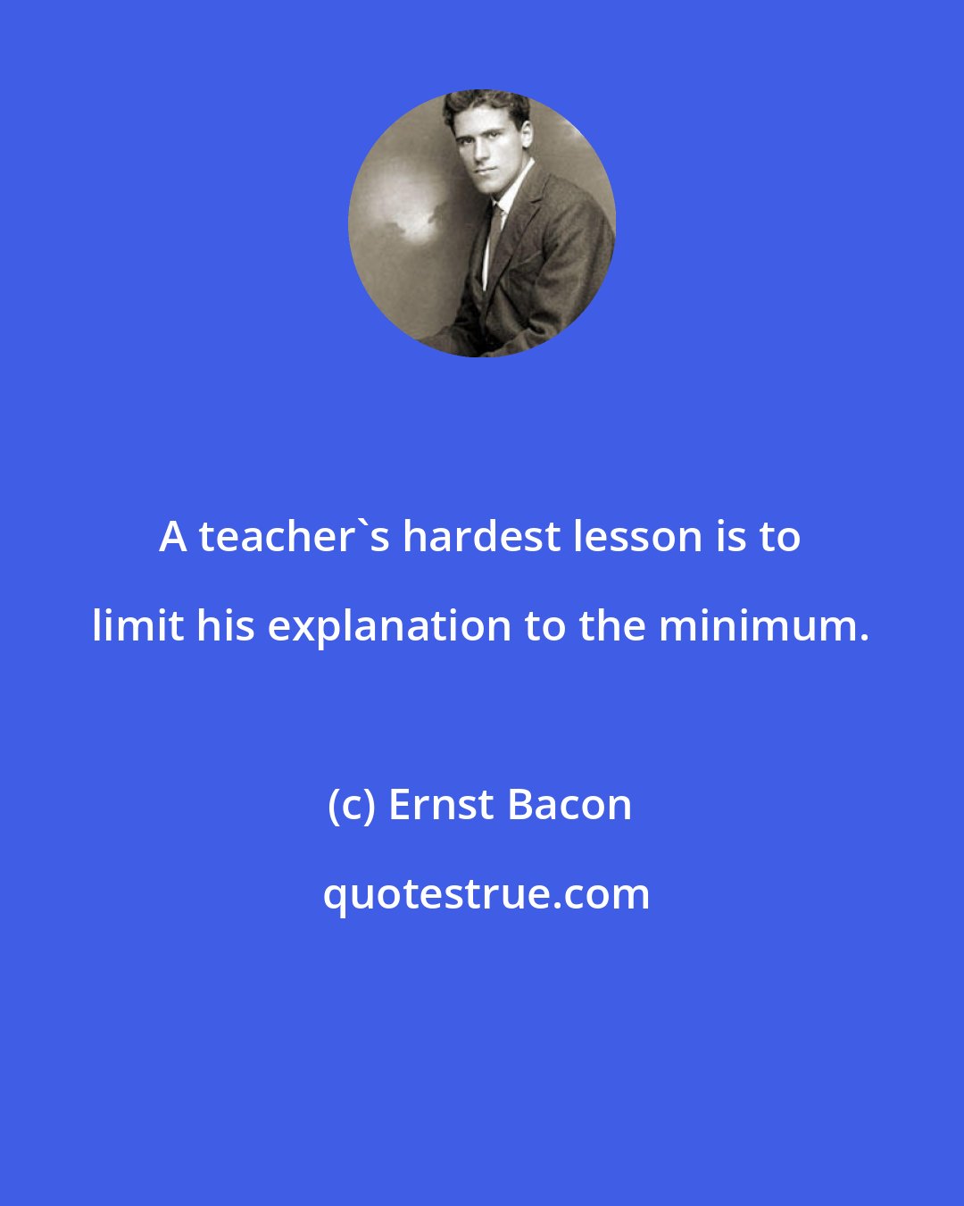 Ernst Bacon: A teacher's hardest lesson is to limit his explanation to the minimum.