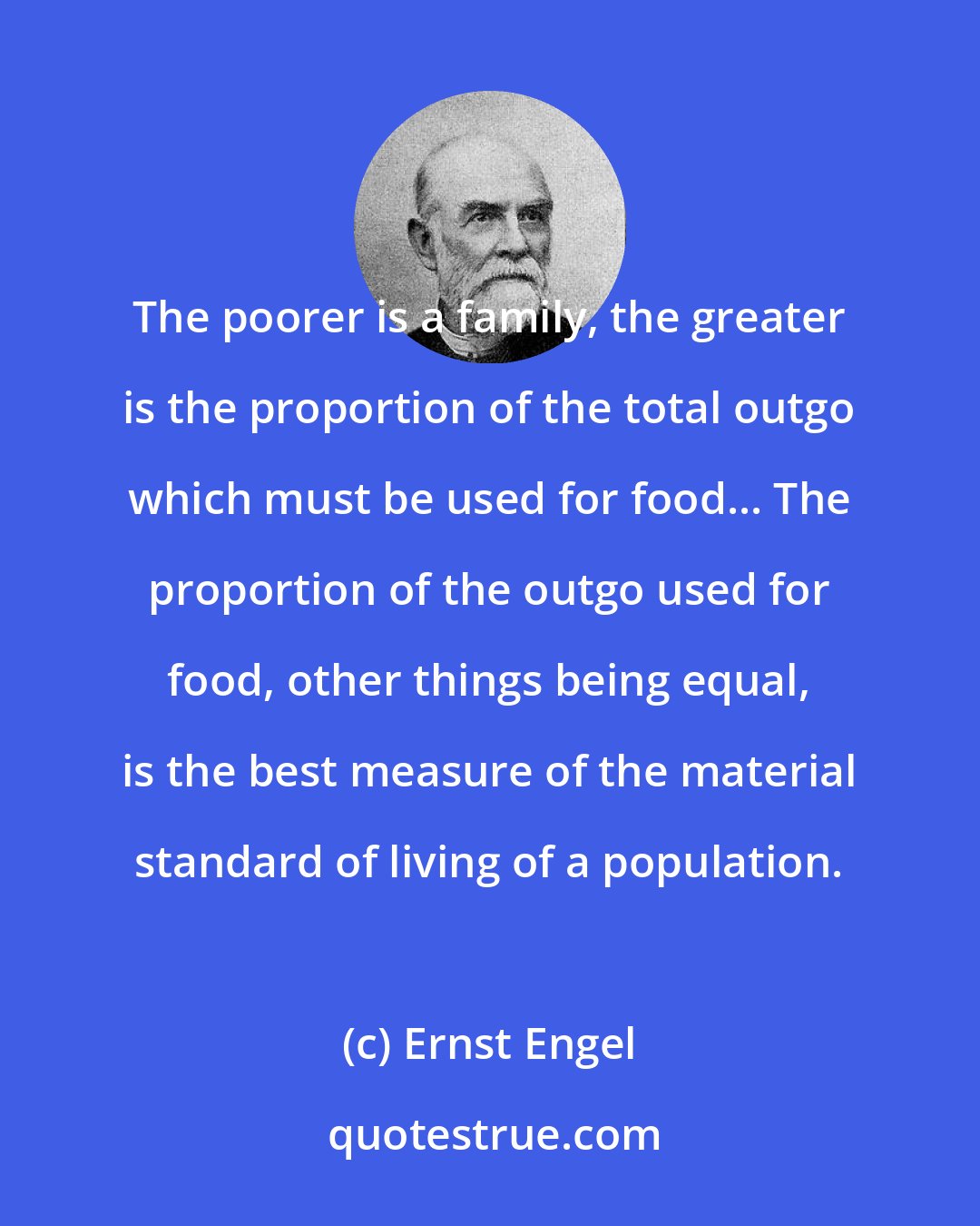 Ernst Engel: The poorer is a family, the greater is the proportion of the total outgo which must be used for food... The proportion of the outgo used for food, other things being equal, is the best measure of the material standard of living of a population.