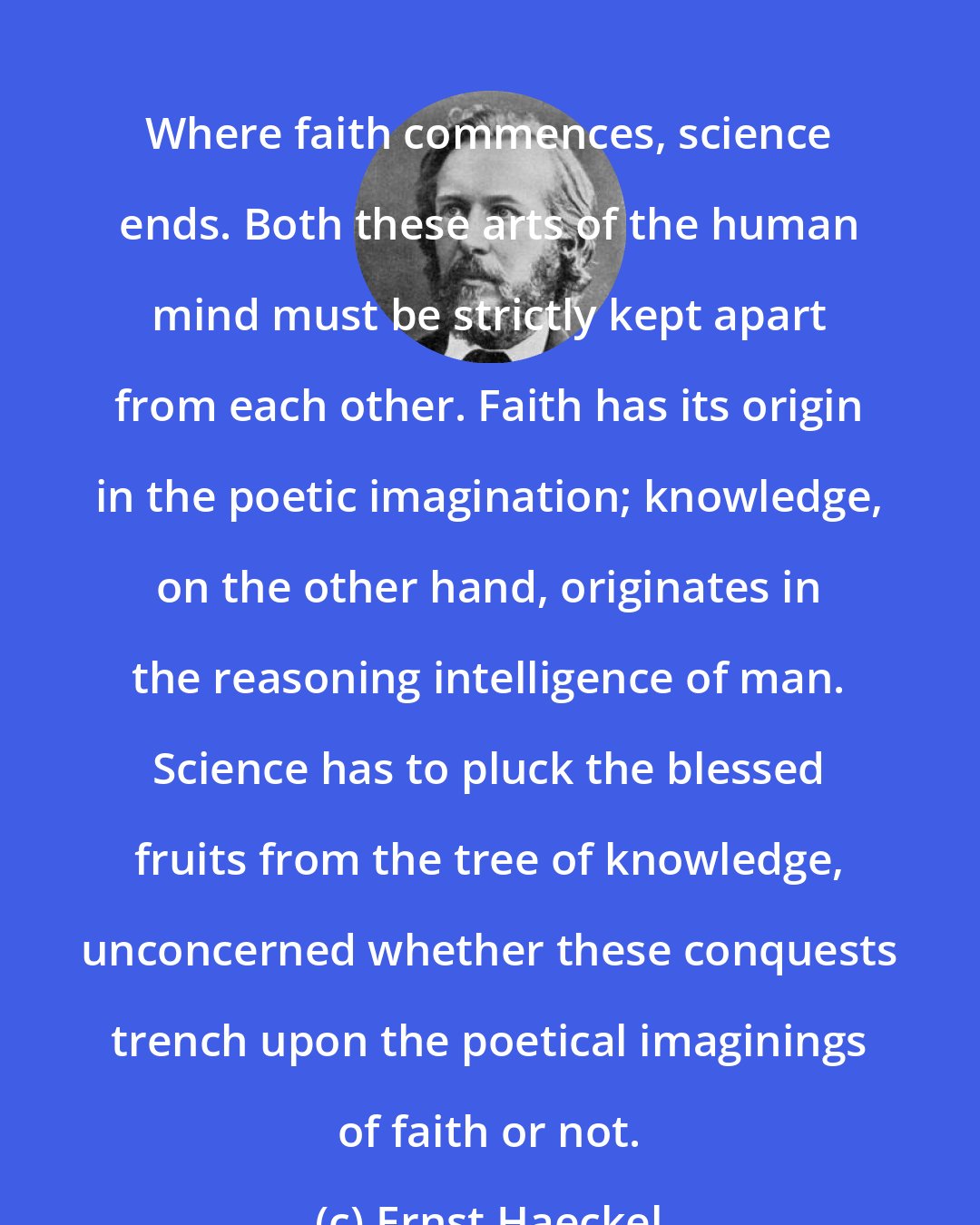 Ernst Haeckel: Where faith commences, science ends. Both these arts of the human mind must be strictly kept apart from each other. Faith has its origin in the poetic imagination; knowledge, on the other hand, originates in the reasoning intelligence of man. Science has to pluck the blessed fruits from the tree of knowledge, unconcerned whether these conquests trench upon the poetical imaginings of faith or not.