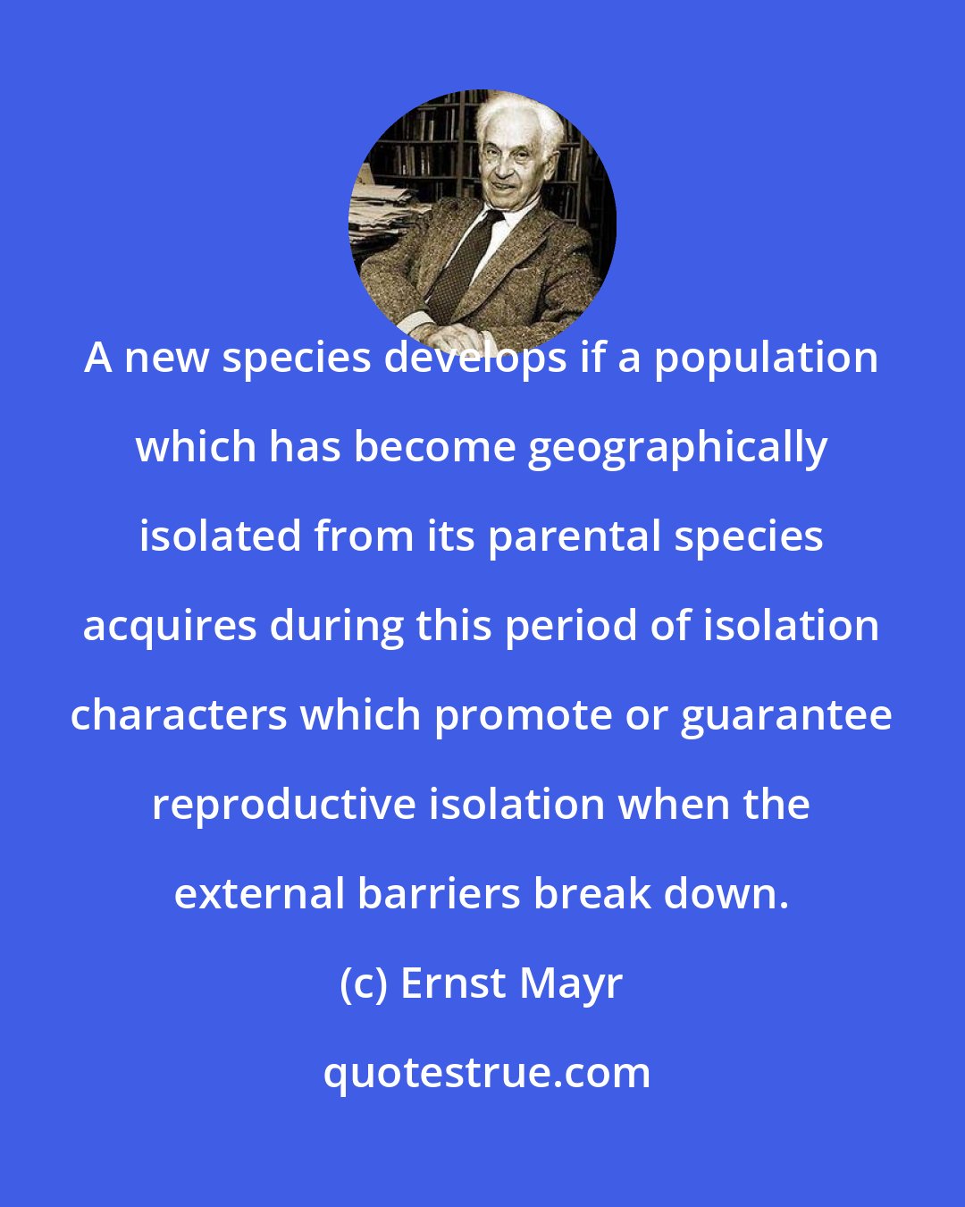 Ernst Mayr: A new species develops if a population which has become geographically isolated from its parental species acquires during this period of isolation characters which promote or guarantee reproductive isolation when the external barriers break down.