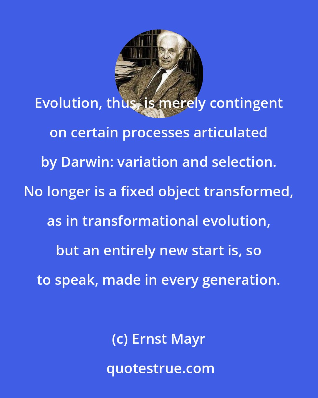 Ernst Mayr: Evolution, thus, is merely contingent on certain processes articulated by Darwin: variation and selection. No longer is a fixed object transformed, as in transformational evolution, but an entirely new start is, so to speak, made in every generation.