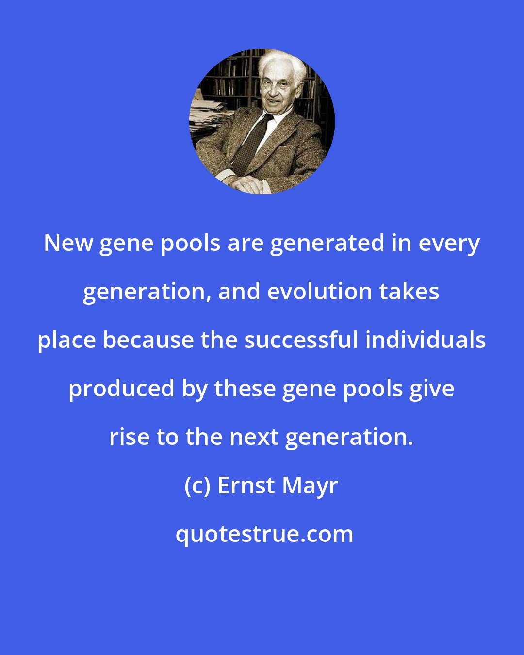 Ernst Mayr: New gene pools are generated in every generation, and evolution takes place because the successful individuals produced by these gene pools give rise to the next generation.