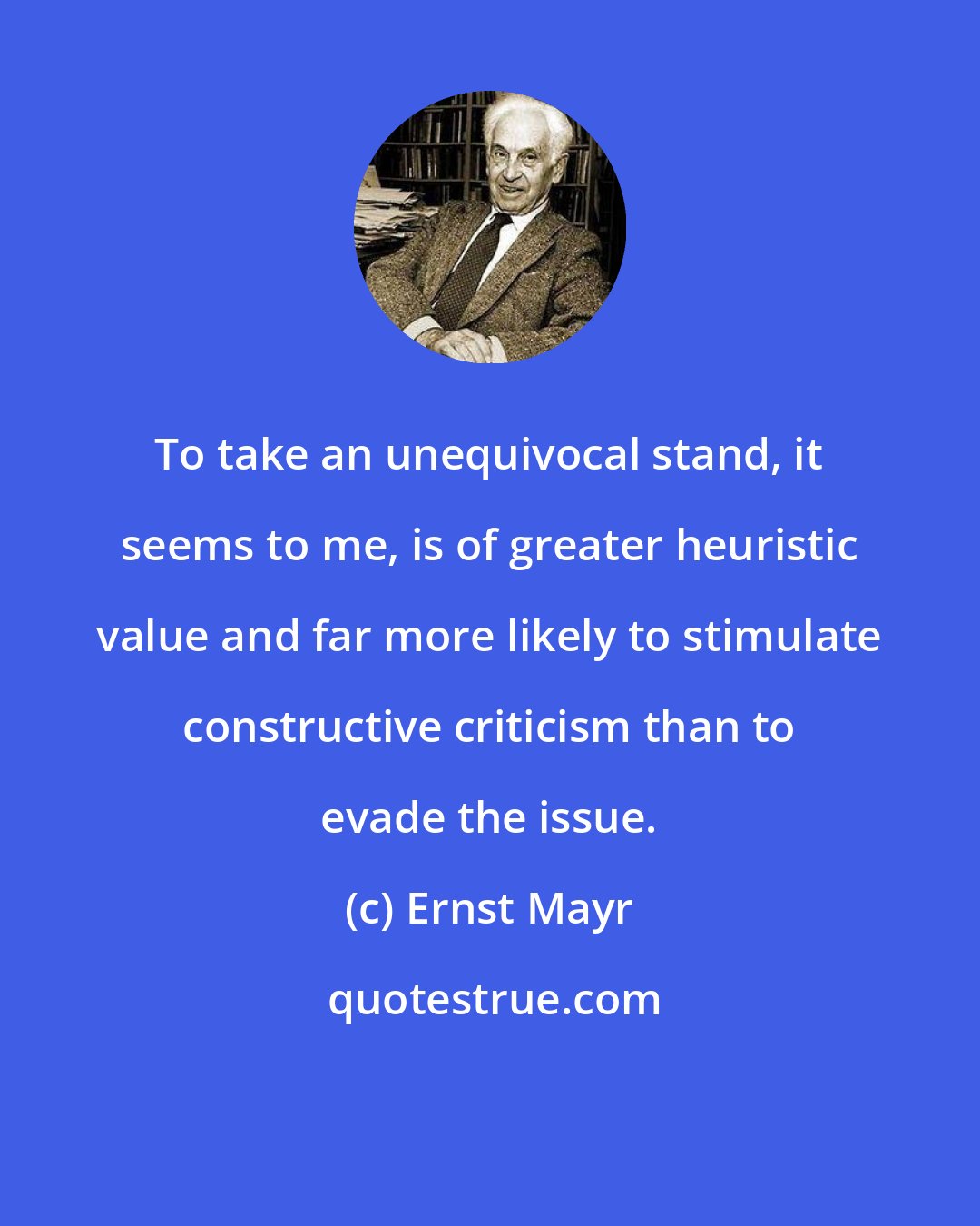 Ernst Mayr: To take an unequivocal stand, it seems to me, is of greater heuristic value and far more likely to stimulate constructive criticism than to evade the issue.