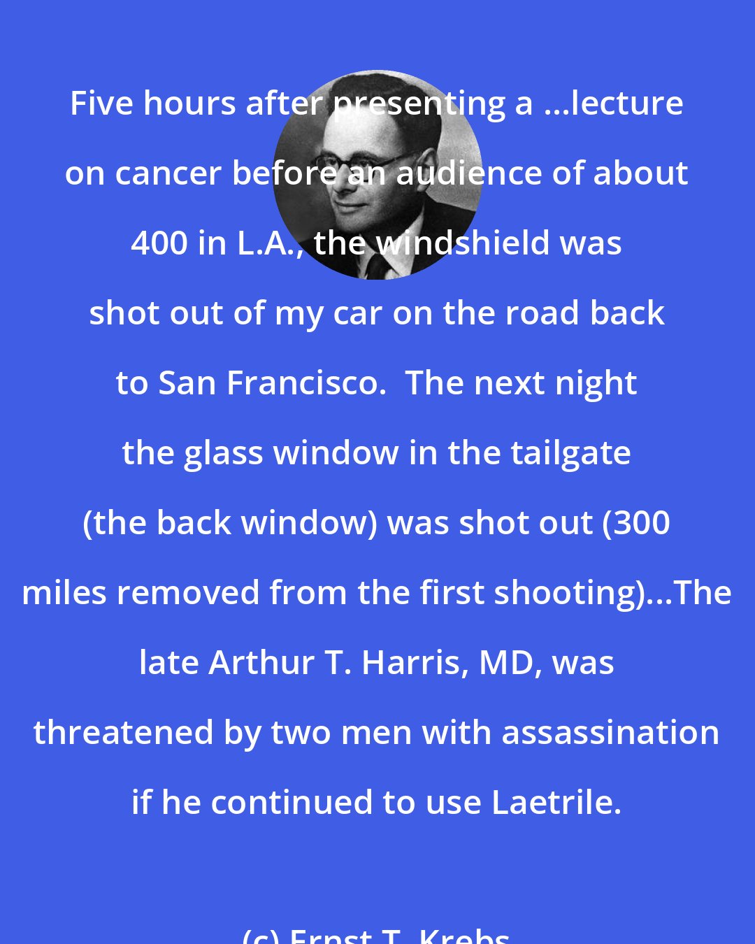 Ernst T. Krebs: Five hours after presenting a ...lecture on cancer before an audience of about 400 in L.A., the windshield was shot out of my car on the road back to San Francisco.  The next night the glass window in the tailgate (the back window) was shot out (300 miles removed from the first shooting)...The late Arthur T. Harris, MD, was threatened by two men with assassination if he continued to use Laetrile.