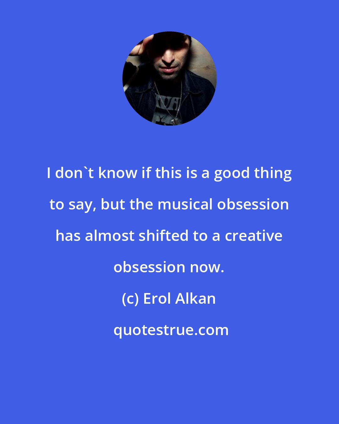 Erol Alkan: I don't know if this is a good thing to say, but the musical obsession has almost shifted to a creative obsession now.