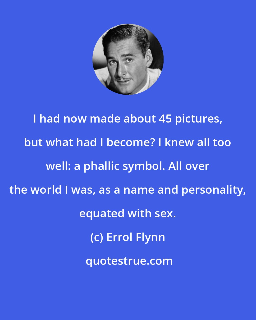 Errol Flynn: I had now made about 45 pictures, but what had I become? I knew all too well: a phallic symbol. All over the world I was, as a name and personality, equated with sex.