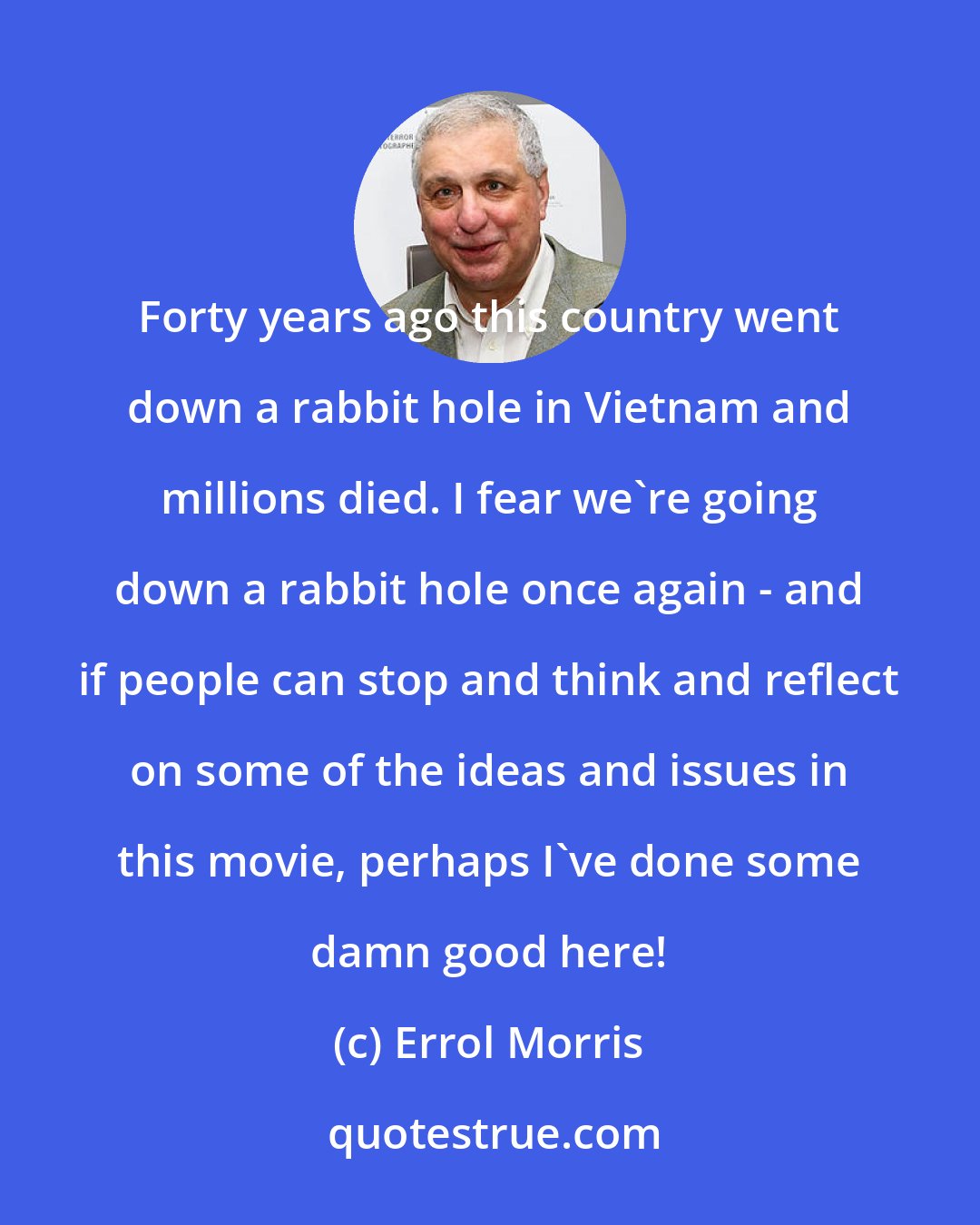 Errol Morris: Forty years ago this country went down a rabbit hole in Vietnam and millions died. I fear we're going down a rabbit hole once again - and if people can stop and think and reflect on some of the ideas and issues in this movie, perhaps I've done some damn good here!