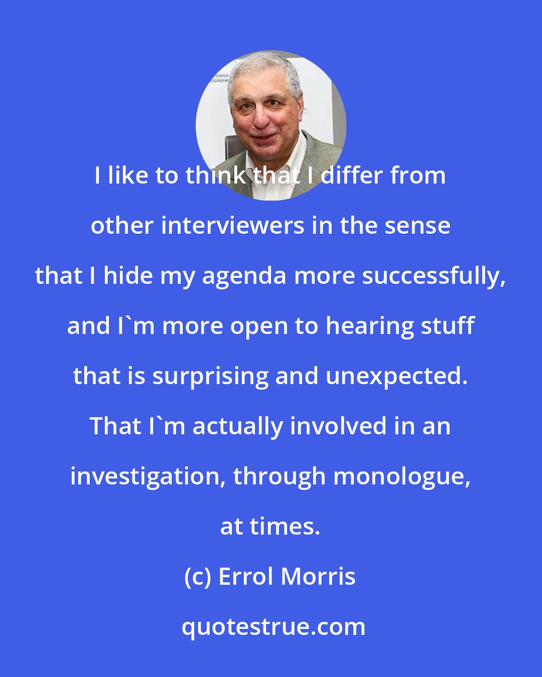 Errol Morris: I like to think that I differ from other interviewers in the sense that I hide my agenda more successfully, and I'm more open to hearing stuff that is surprising and unexpected. That I'm actually involved in an investigation, through monologue, at times.