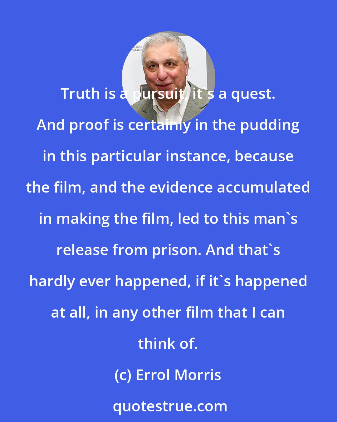 Errol Morris: Truth is a pursuit, it's a quest. And proof is certainly in the pudding in this particular instance, because the film, and the evidence accumulated in making the film, led to this man's release from prison. And that's hardly ever happened, if it's happened at all, in any other film that I can think of.