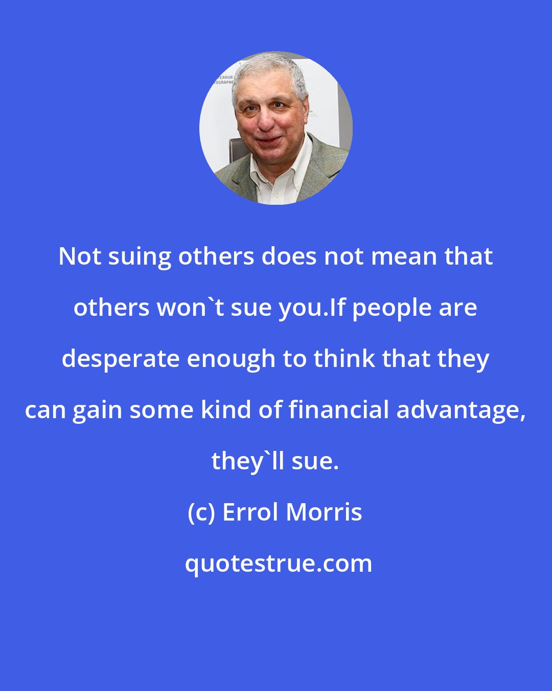 Errol Morris: Not suing others does not mean that others won't sue you.If people are desperate enough to think that they can gain some kind of financial advantage, they'll sue.