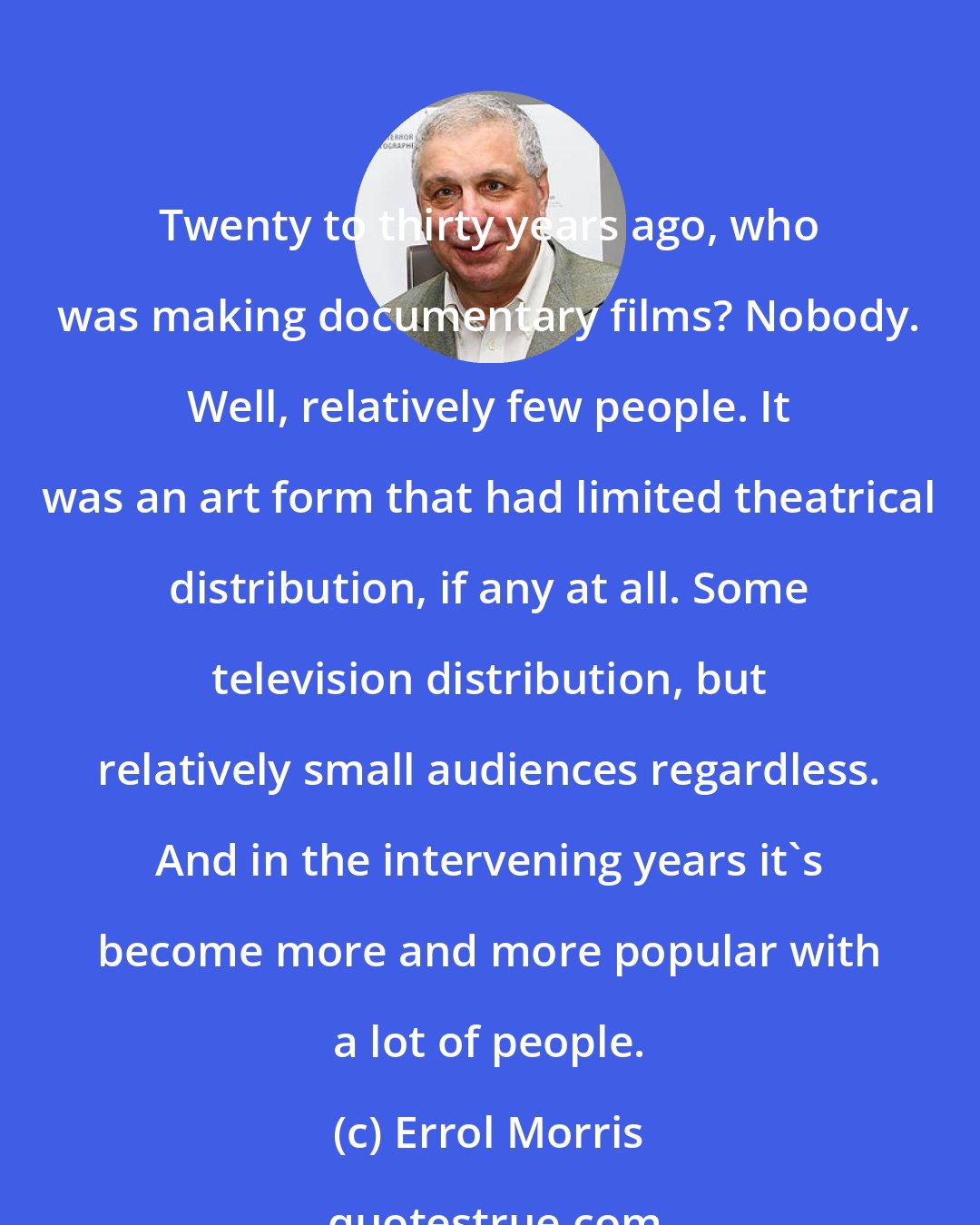 Errol Morris: Twenty to thirty years ago, who was making documentary films? Nobody. Well, relatively few people. It was an art form that had limited theatrical distribution, if any at all. Some television distribution, but relatively small audiences regardless. And in the intervening years it's become more and more popular with a lot of people.