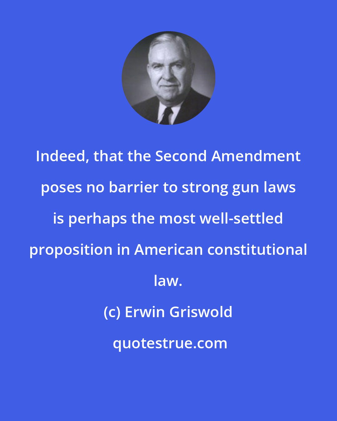 Erwin Griswold: Indeed, that the Second Amendment poses no barrier to strong gun laws is perhaps the most well-settled proposition in American constitutional law.