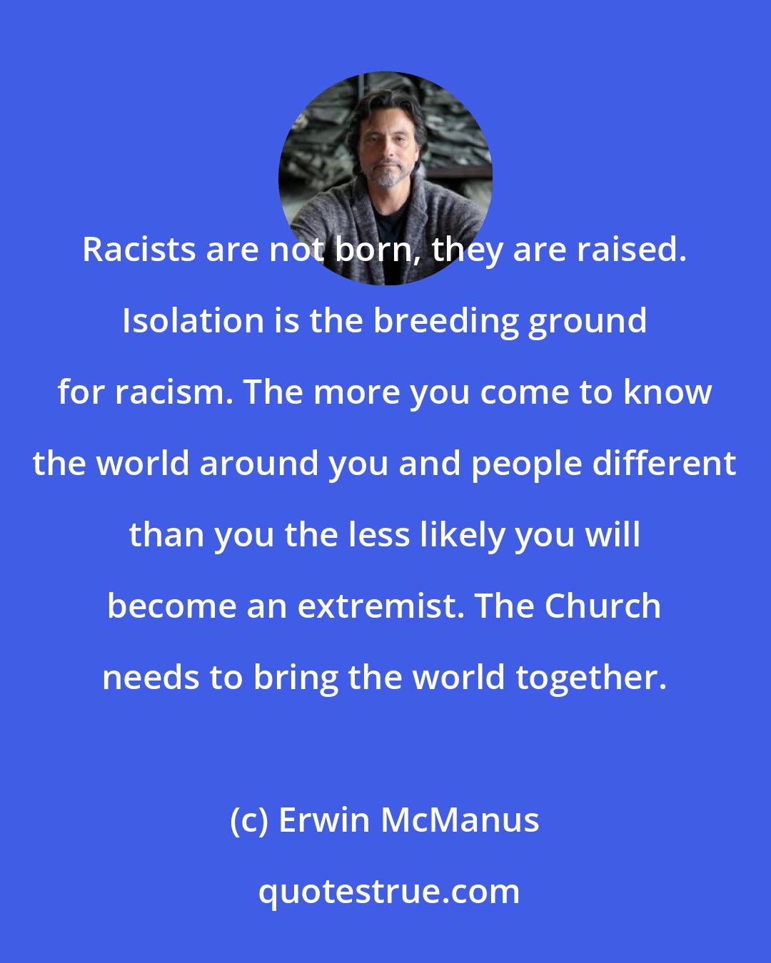 Erwin McManus: Racists are not born, they are raised. Isolation is the breeding ground for racism. The more you come to know the world around you and people different than you the less likely you will become an extremist. The Church needs to bring the world together.