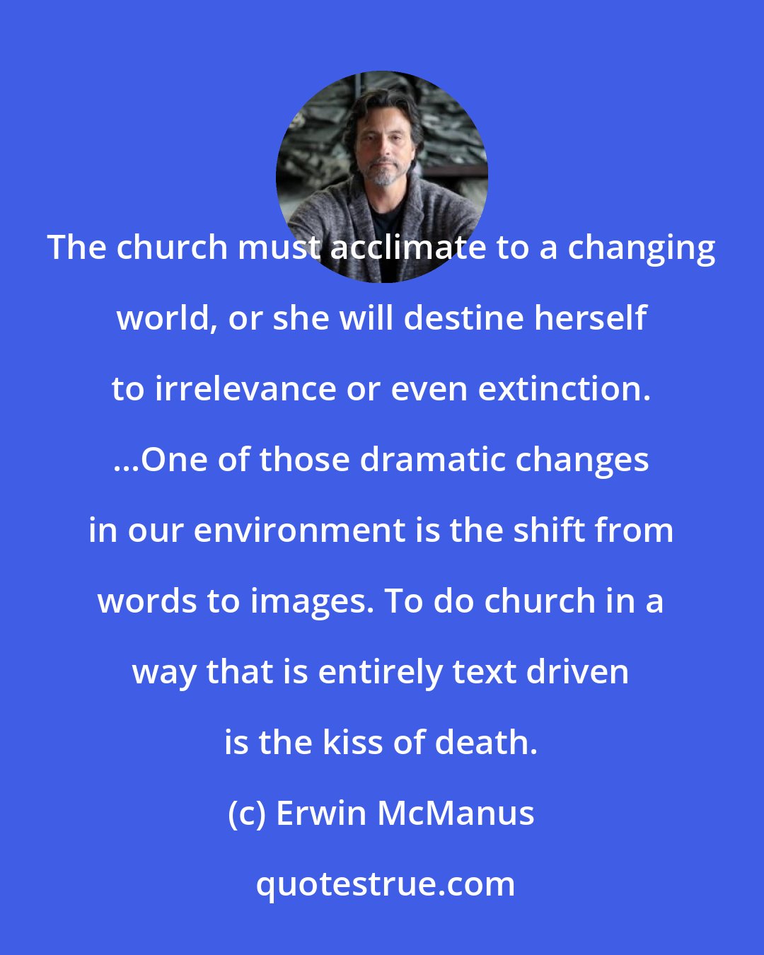 Erwin McManus: The church must acclimate to a changing world, or she will destine herself to irrelevance or even extinction. ...One of those dramatic changes in our environment is the shift from words to images. To do church in a way that is entirely text driven is the kiss of death.