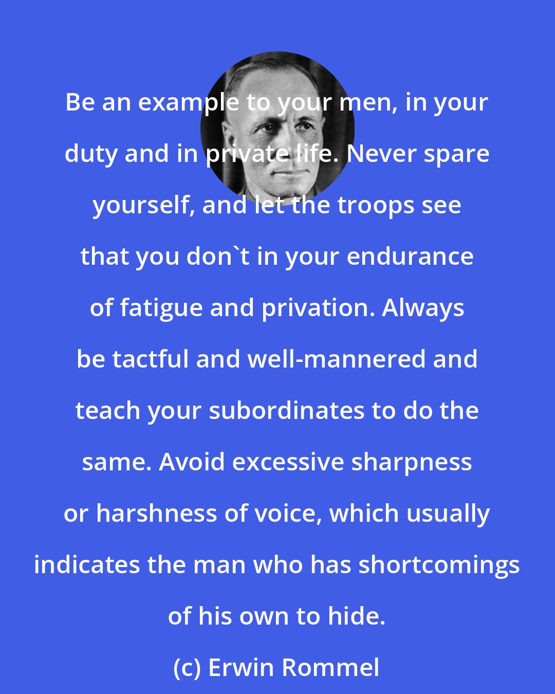 Erwin Rommel: Be an example to your men, in your duty and in private life. Never spare yourself, and let the troops see that you don't in your endurance of fatigue and privation. Always be tactful and well-mannered and teach your subordinates to do the same. Avoid excessive sharpness or harshness of voice, which usually indicates the man who has shortcomings of his own to hide.