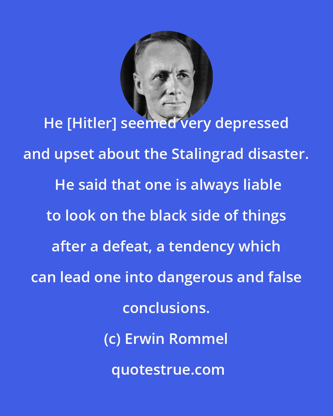 Erwin Rommel: He [Hitler] seemed very depressed and upset about the Stalingrad disaster.  He said that one is always liable to look on the black side of things after a defeat, a tendency which can lead one into dangerous and false conclusions.