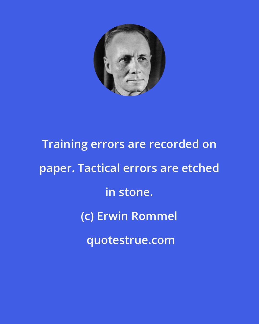 Erwin Rommel: Training errors are recorded on paper. Tactical errors are etched in stone.