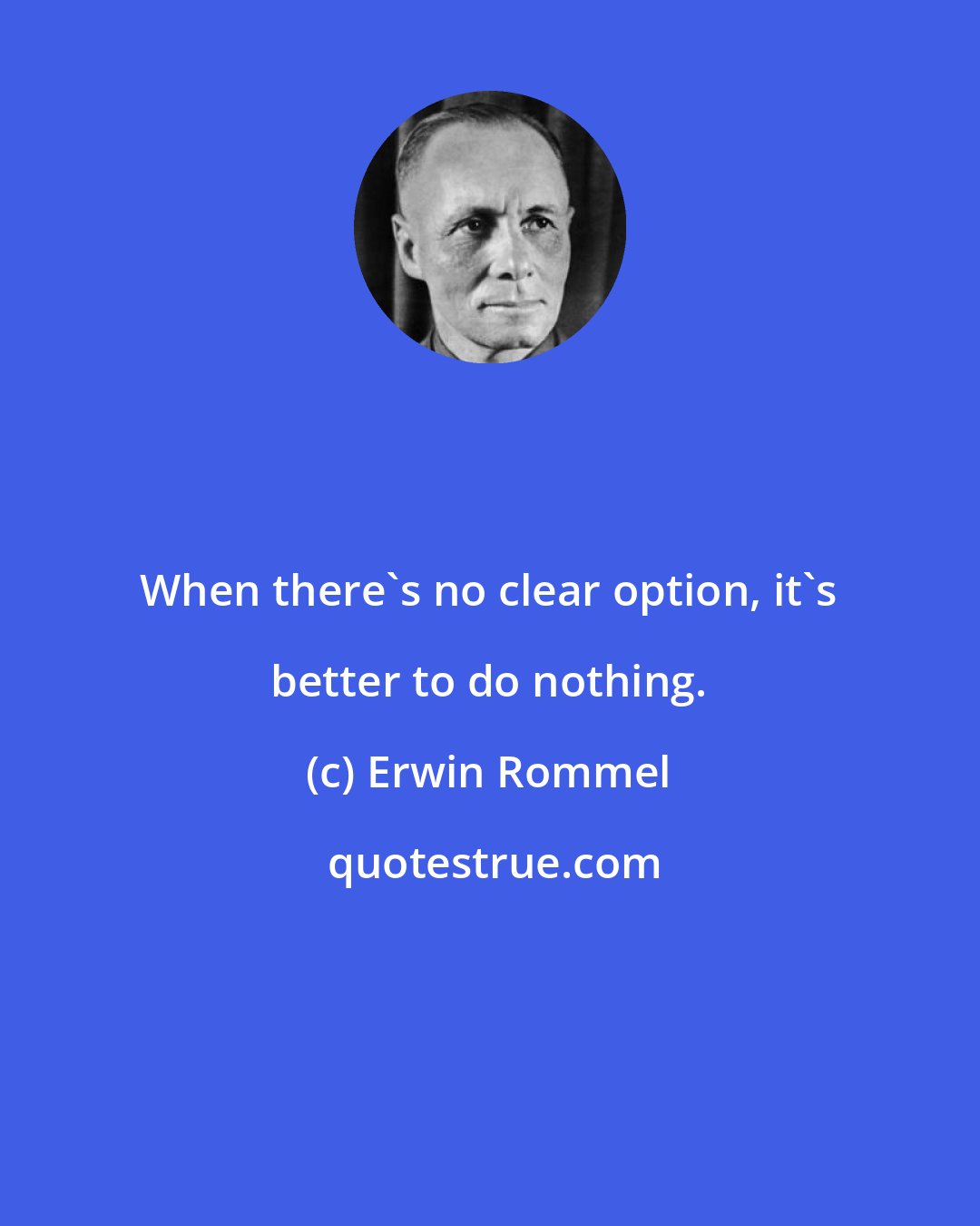 Erwin Rommel: When there's no clear option, it's better to do nothing.