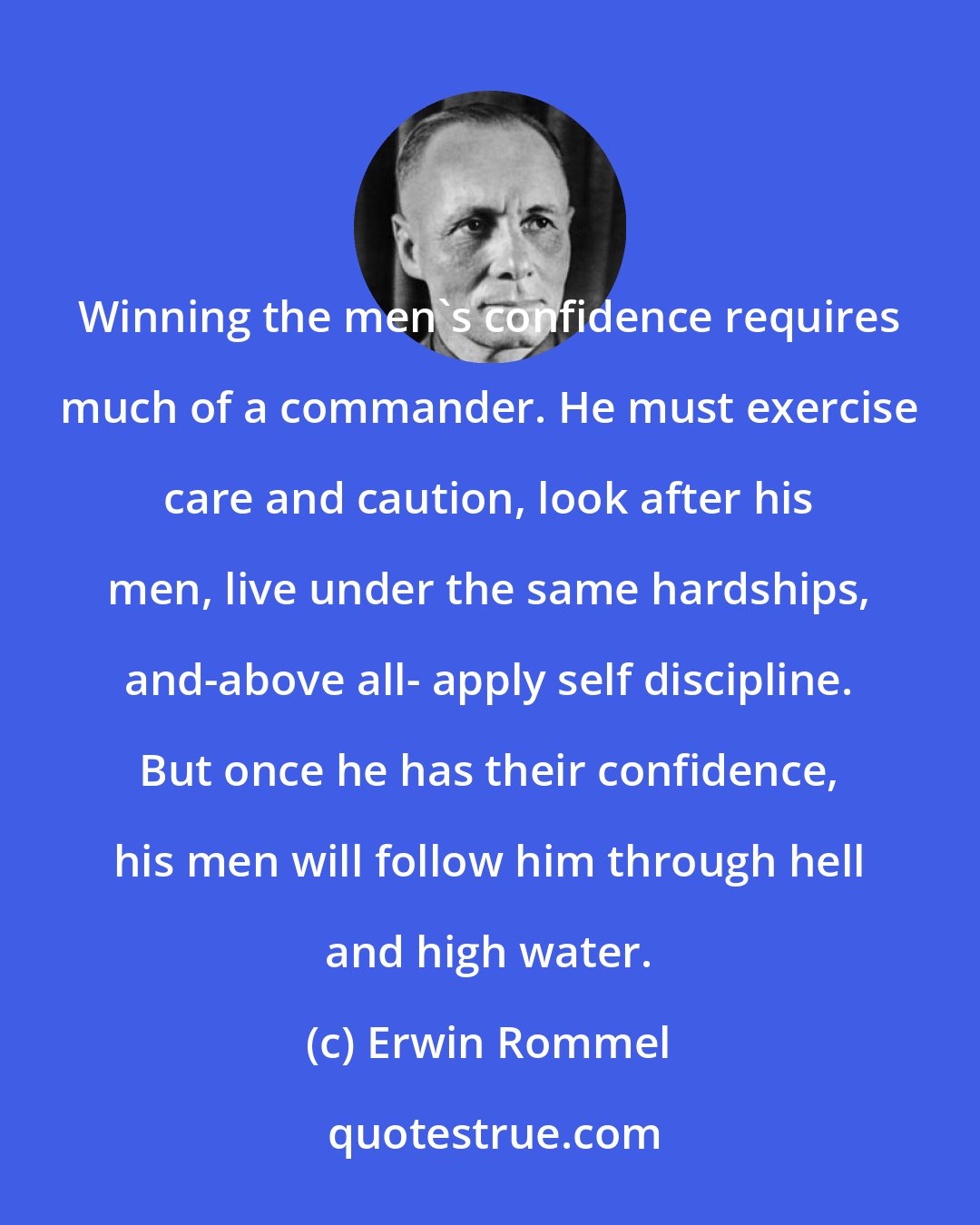 Erwin Rommel: Winning the men's confidence requires much of a commander. He must exercise care and caution, look after his men, live under the same hardships, and-above all- apply self discipline. But once he has their confidence, his men will follow him through hell and high water.