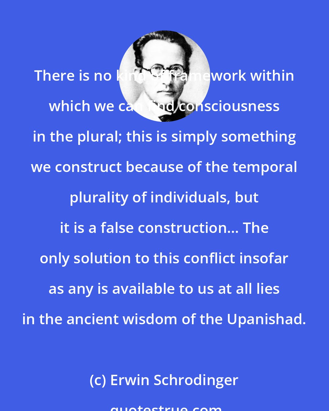 Erwin Schrodinger: There is no kind of framework within which we can find consciousness in the plural; this is simply something we construct because of the temporal plurality of individuals, but it is a false construction... The only solution to this conflict insofar as any is available to us at all lies in the ancient wisdom of the Upanishad.