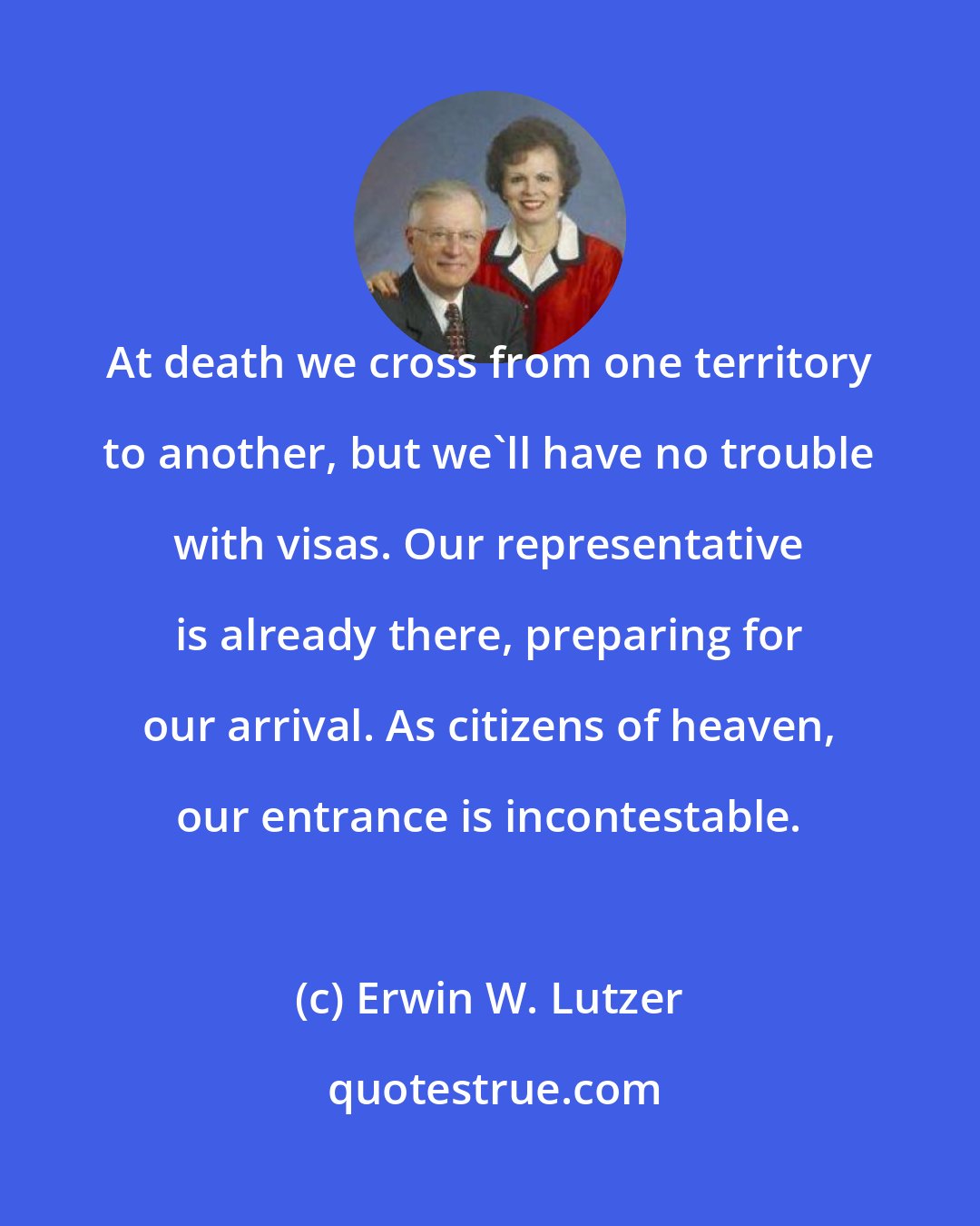 Erwin W. Lutzer: At death we cross from one territory to another, but we'll have no trouble with visas. Our representative is already there, preparing for our arrival. As citizens of heaven, our entrance is incontestable.