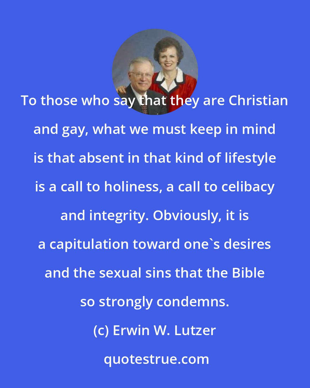 Erwin W. Lutzer: To those who say that they are Christian and gay, what we must keep in mind is that absent in that kind of lifestyle is a call to holiness, a call to celibacy and integrity. Obviously, it is a capitulation toward one's desires and the sexual sins that the Bible so strongly condemns.