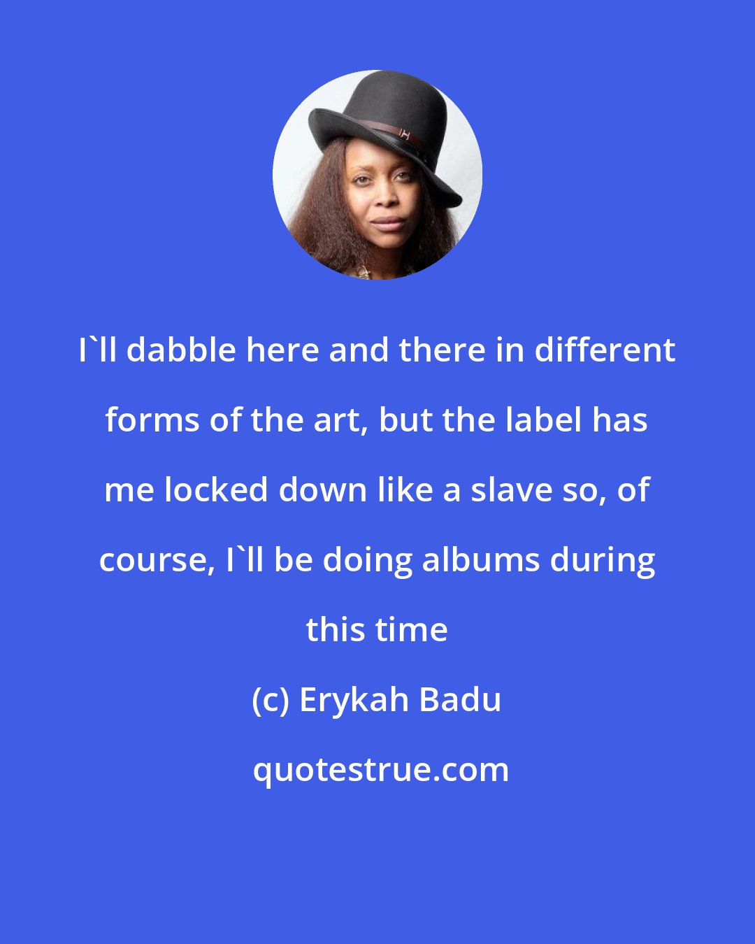 Erykah Badu: I'll dabble here and there in different forms of the art, but the label has me locked down like a slave so, of course, I'll be doing albums during this time