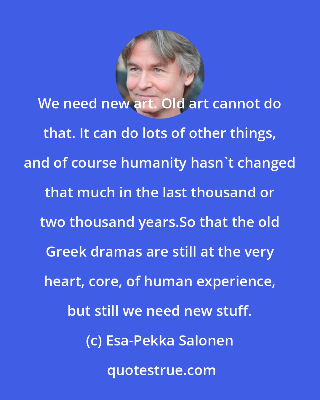 Esa-Pekka Salonen: We need new art. Old art cannot do that. It can do lots of other things, and of course humanity hasn't changed that much in the last thousand or two thousand years.So that the old Greek dramas are still at the very heart, core, of human experience, but still we need new stuff.