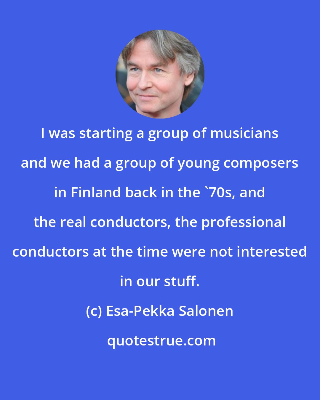 Esa-Pekka Salonen: I was starting a group of musicians and we had a group of young composers in Finland back in the '70s, and the real conductors, the professional conductors at the time were not interested in our stuff.