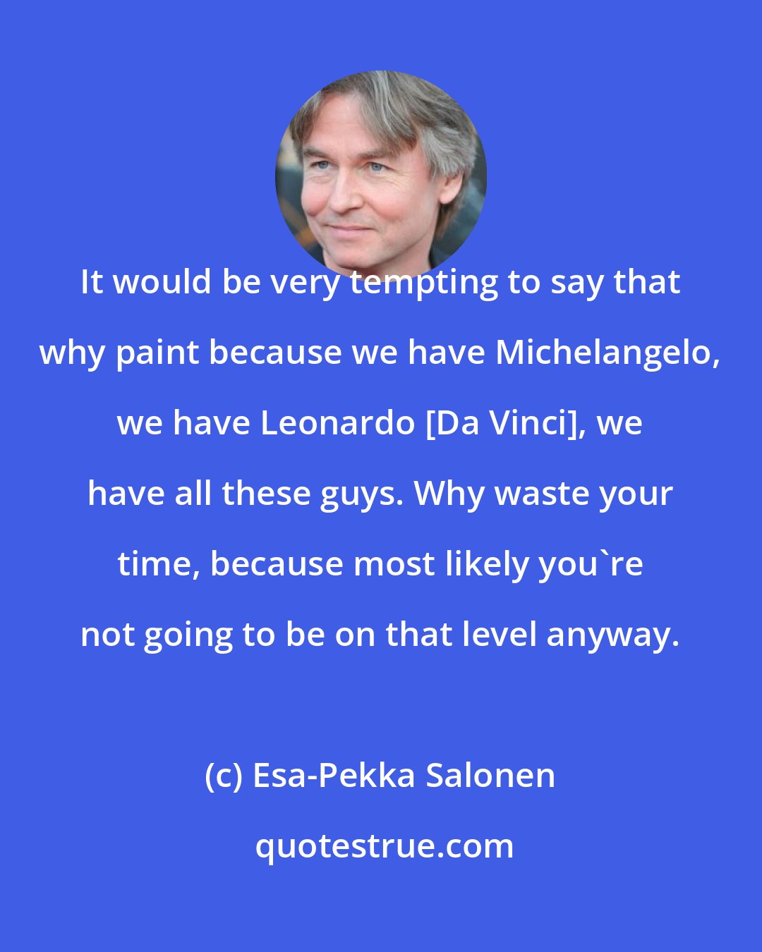 Esa-Pekka Salonen: It would be very tempting to say that why paint because we have Michelangelo, we have Leonardo [Da Vinci], we have all these guys. Why waste your time, because most likely you're not going to be on that level anyway.