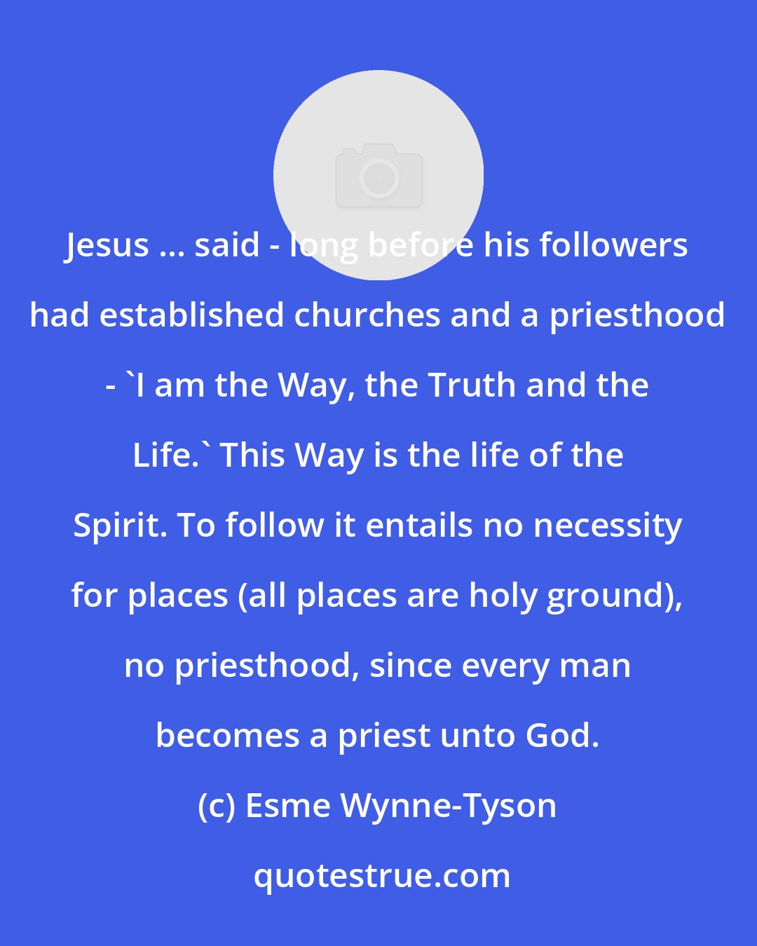 Esme Wynne-Tyson: Jesus ... said - long before his followers had established churches and a priesthood - 'I am the Way, the Truth and the Life.' This Way is the life of the Spirit. To follow it entails no necessity for places (all places are holy ground), no priesthood, since every man becomes a priest unto God.