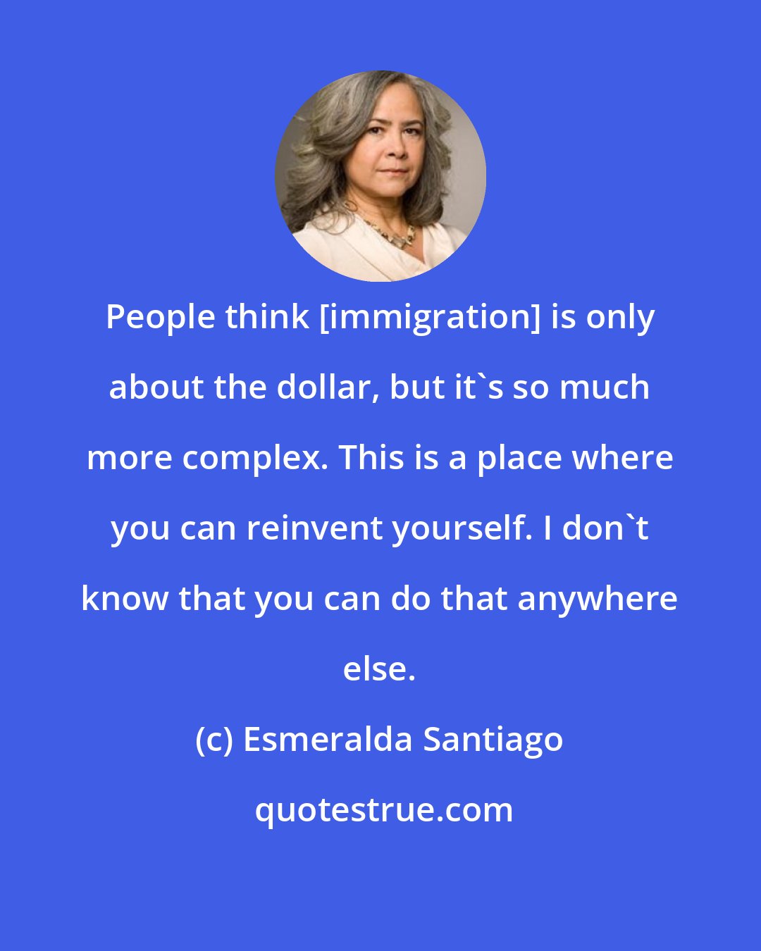 Esmeralda Santiago: People think [immigration] is only about the dollar, but it's so much more complex. This is a place where you can reinvent yourself. I don't know that you can do that anywhere else.