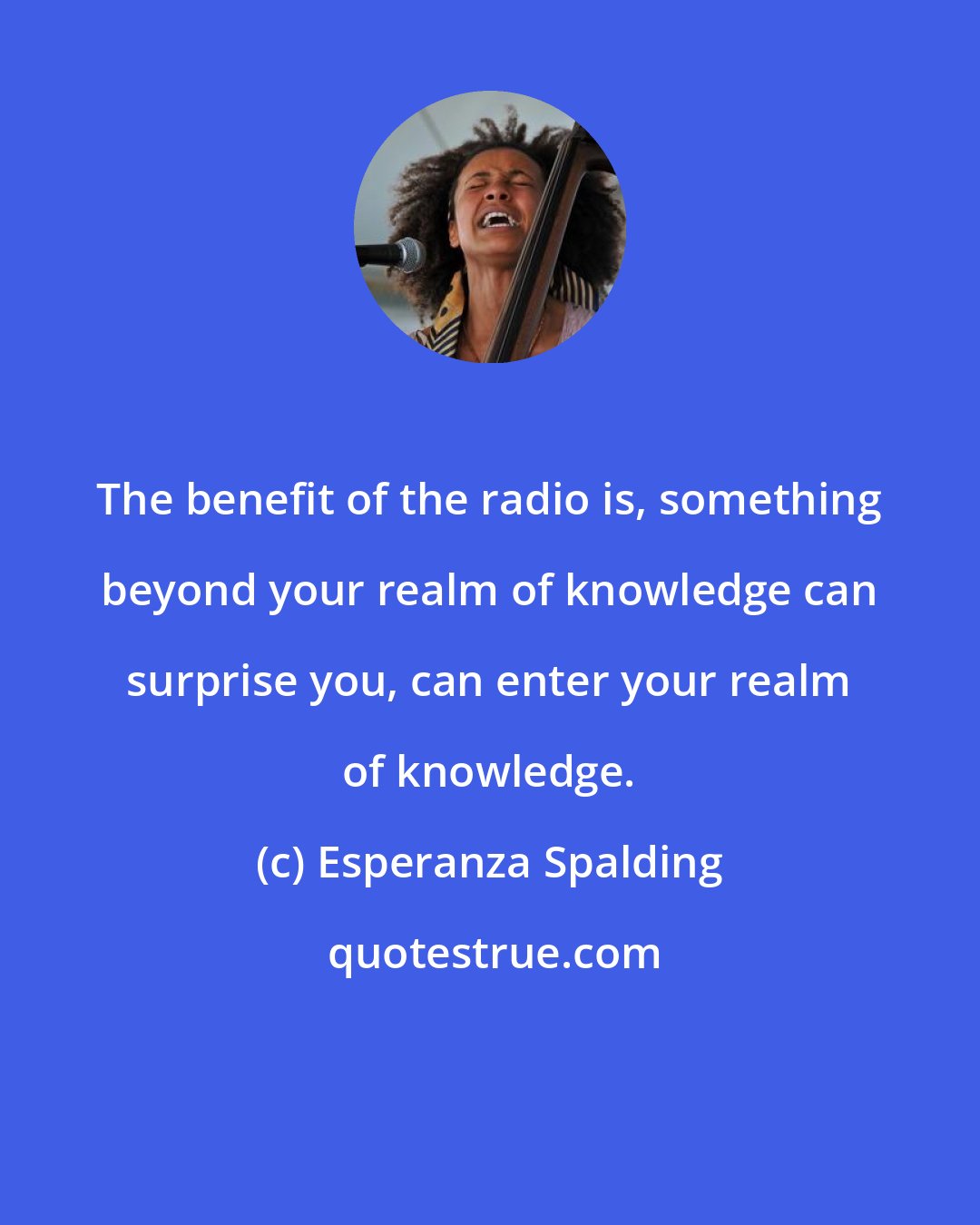 Esperanza Spalding: The benefit of the radio is, something beyond your realm of knowledge can surprise you, can enter your realm of knowledge.