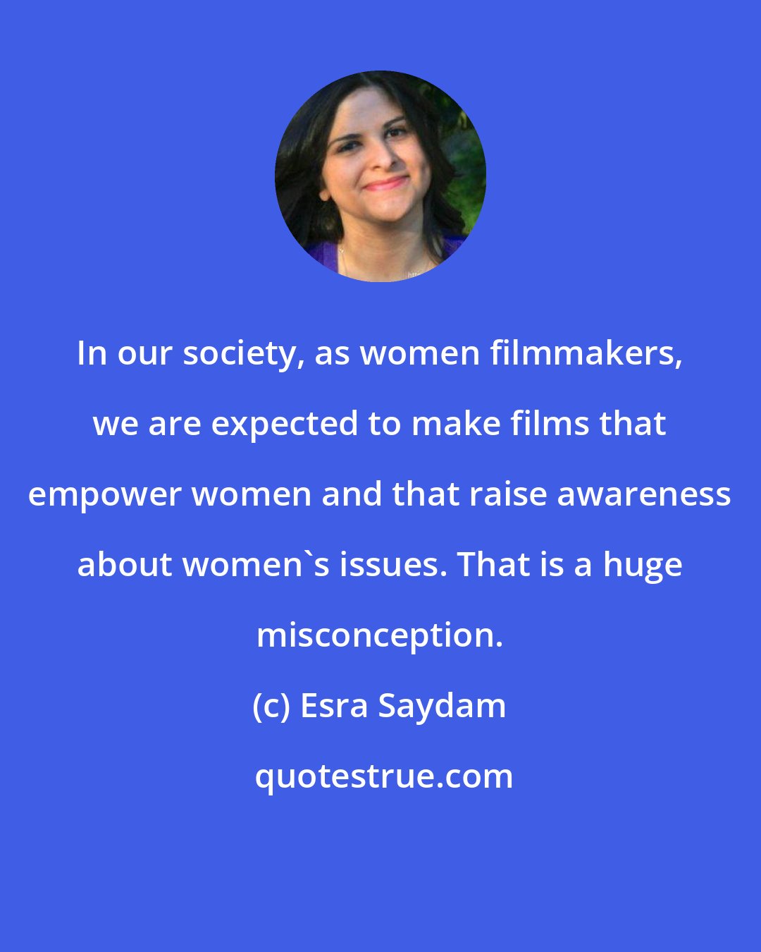 Esra Saydam: In our society, as women filmmakers, we are expected to make films that empower women and that raise awareness about women's issues. That is a huge misconception.