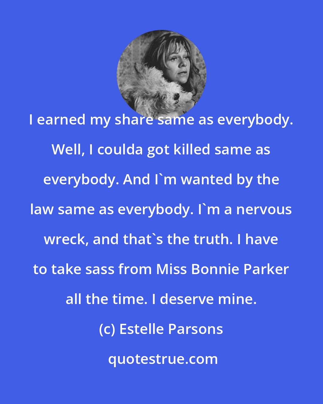 Estelle Parsons: I earned my share same as everybody. Well, I coulda got killed same as everybody. And I'm wanted by the law same as everybody. I'm a nervous wreck, and that's the truth. I have to take sass from Miss Bonnie Parker all the time. I deserve mine.