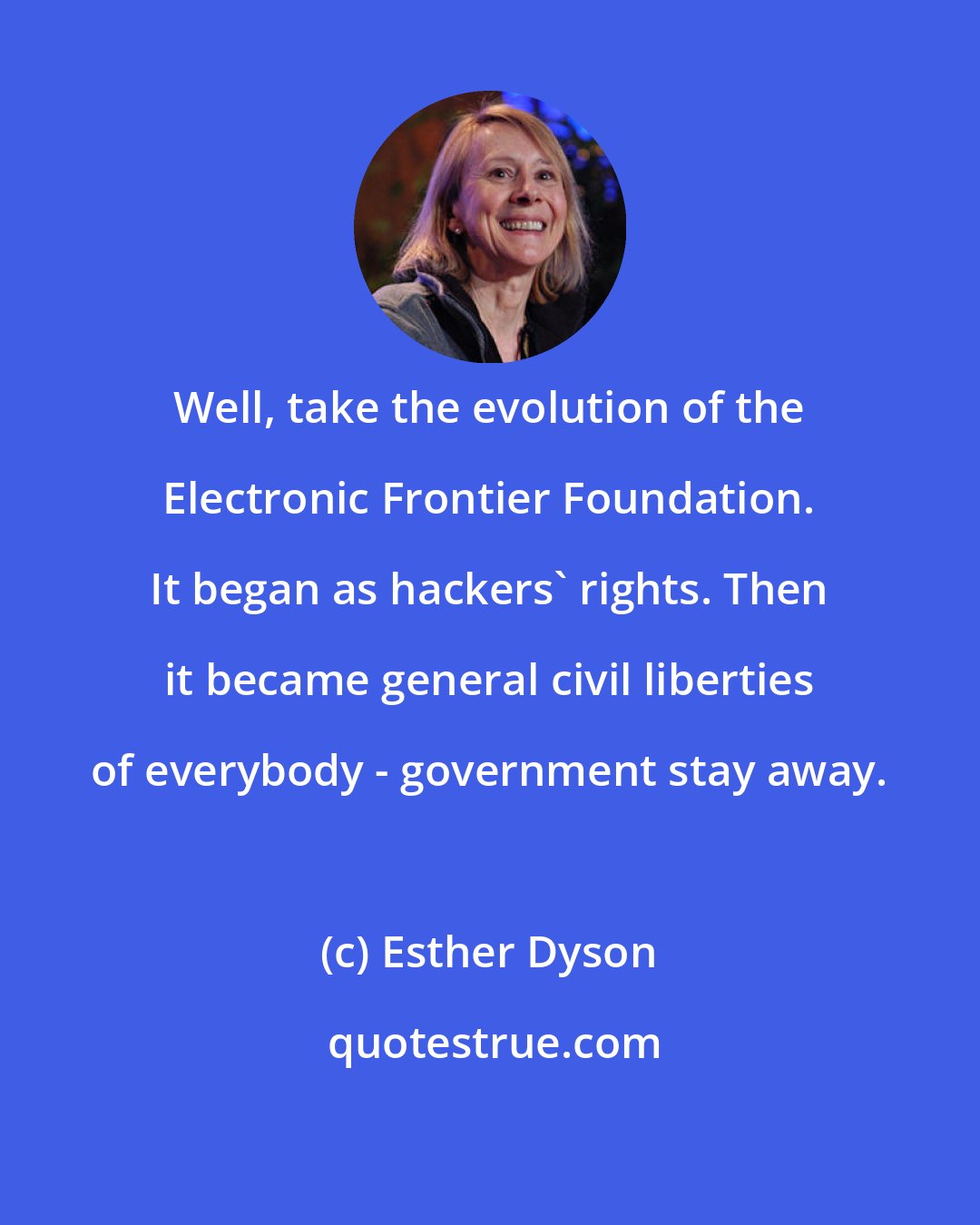 Esther Dyson: Well, take the evolution of the Electronic Frontier Foundation. It began as hackers' rights. Then it became general civil liberties of everybody - government stay away.