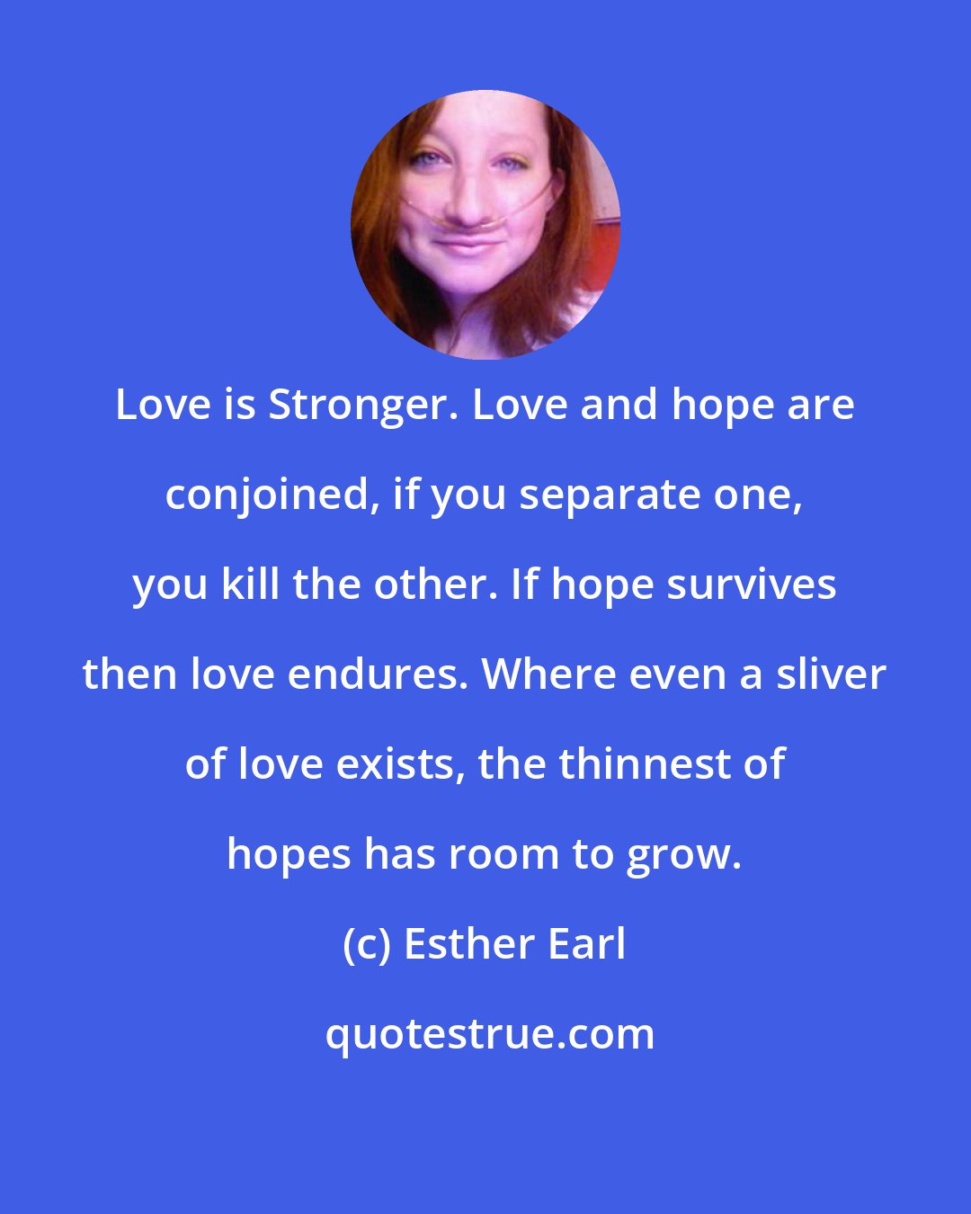 Esther Earl: Love is Stronger. Love and hope are conjoined, if you separate one, you kill the other. If hope survives then love endures. Where even a sliver of love exists, the thinnest of hopes has room to grow.