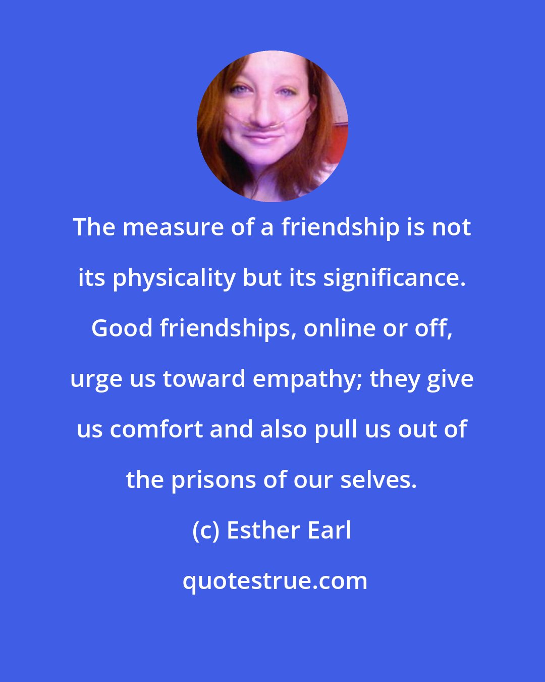 Esther Earl: The measure of a friendship is not its physicality but its significance. Good friendships, online or off, urge us toward empathy; they give us comfort and also pull us out of the prisons of our selves.