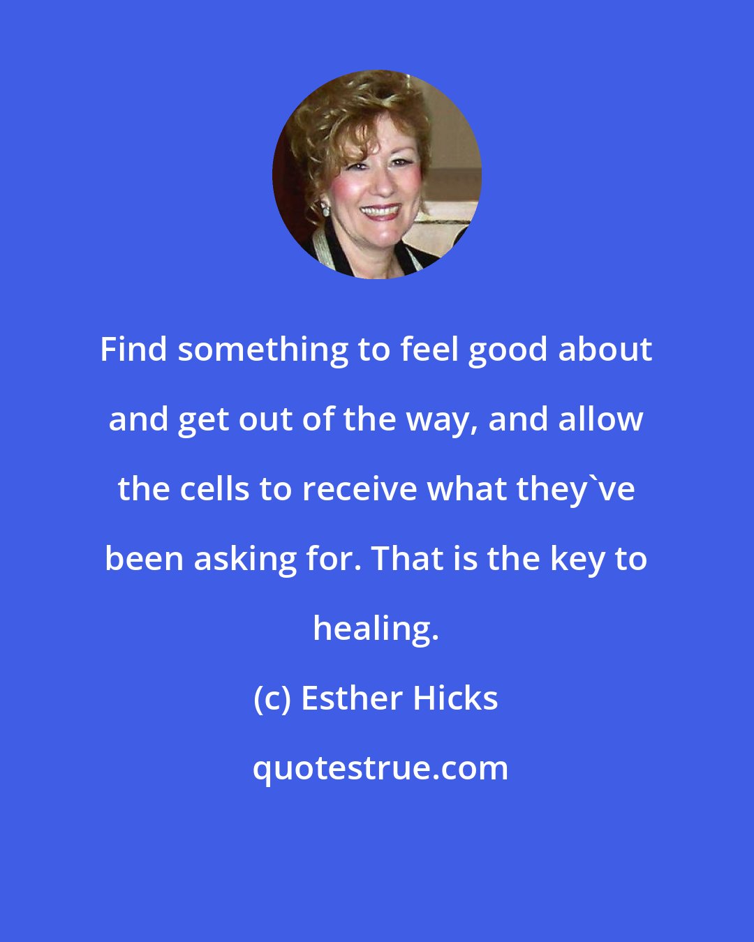 Esther Hicks: Find something to feel good about and get out of the way, and allow the cells to receive what they've been asking for. That is the key to healing.