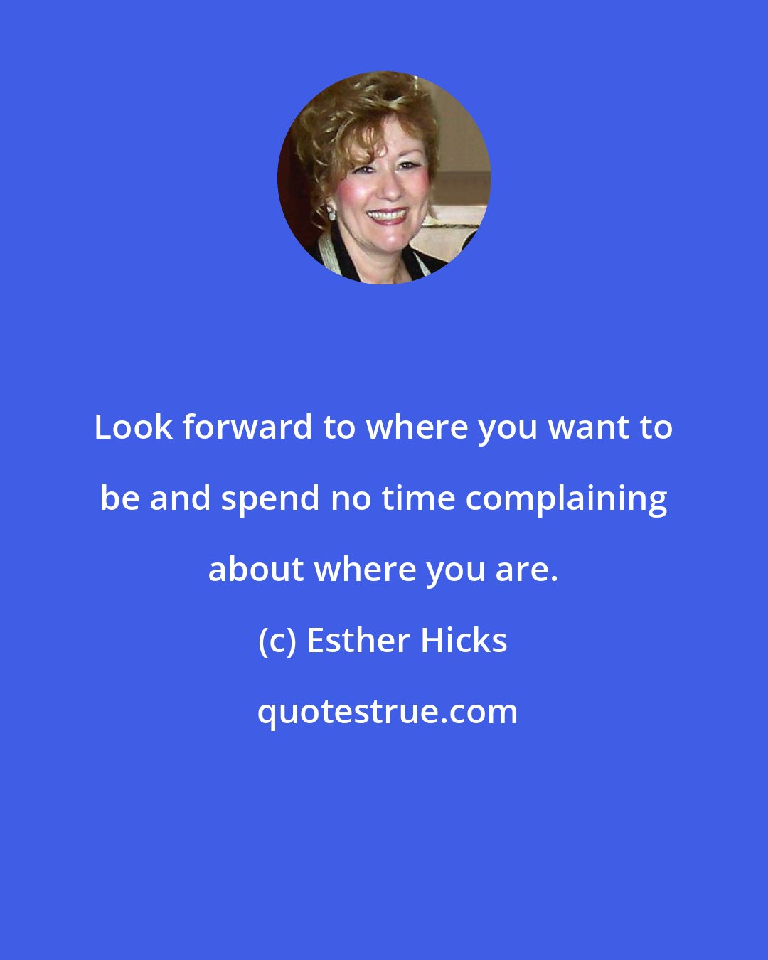 Esther Hicks: Look forward to where you want to be and spend no time complaining about where you are.