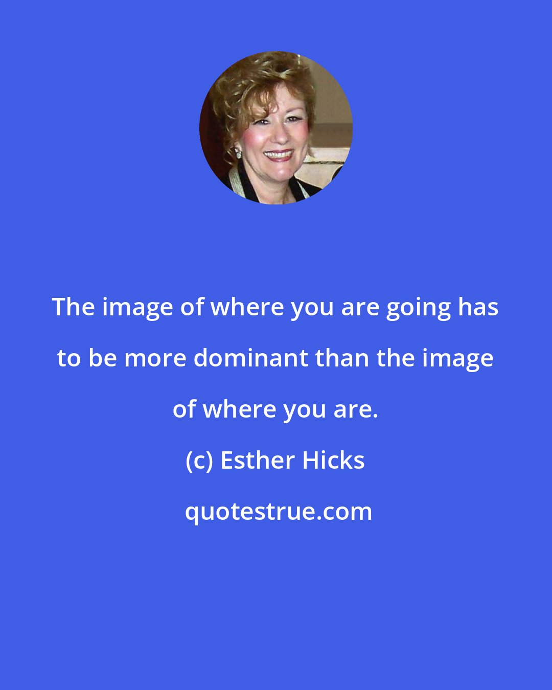 Esther Hicks: The image of where you are going has to be more dominant than the image of where you are.