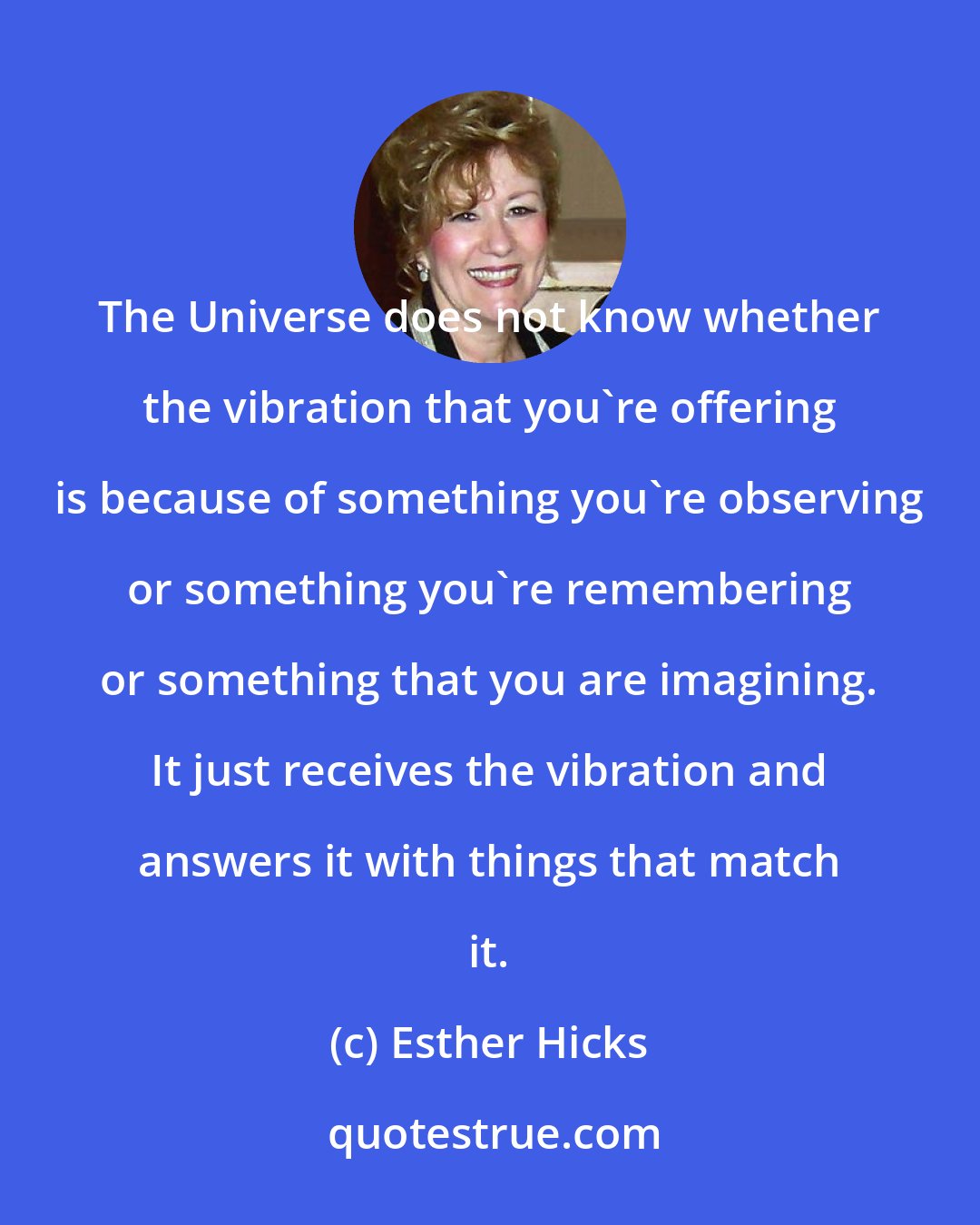 Esther Hicks: The Universe does not know whether the vibration that you're offering is because of something you're observing or something you're remembering or something that you are imagining. It just receives the vibration and answers it with things that match it.