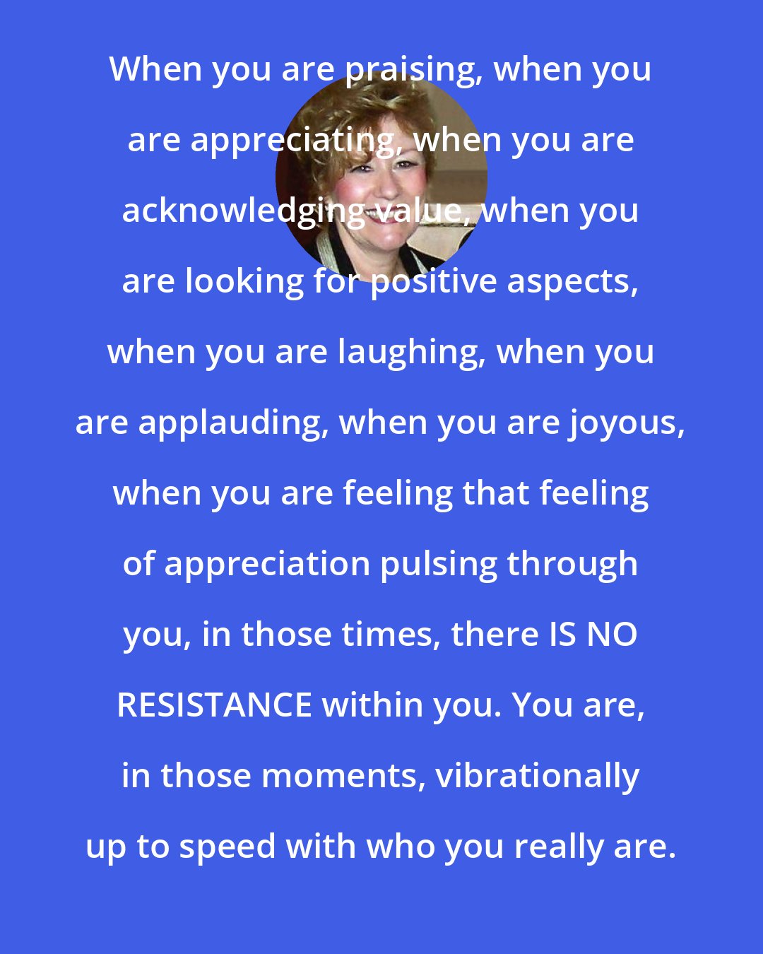 Esther Hicks: When you are praising, when you are appreciating, when you are acknowledging value, when you are looking for positive aspects, when you are laughing, when you are applauding, when you are joyous, when you are feeling that feeling of appreciation pulsing through you, in those times, there IS NO RESISTANCE within you. You are, in those moments, vibrationally up to speed with who you really are.